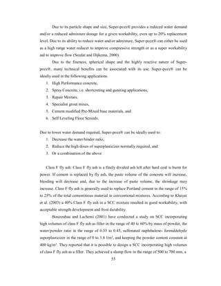 Due to its particle shape and size, Super-pozz® provides a reduced water demand 
and/or a reduced admixture dosage for a given workability, even up to 20% replacement 
level. Due to its ability to reduce water and/or admixture, Super-pozz® can either be used 
as a high range water reducer to improve compressive strength or as a super workability 
aid to improve flow (Seedat and Dijkema, 2000). 
Due to the fineness, spherical shape and the highly reactive nature of Super-pozz 
®, many technical benefits can be associated with its use. Super-pozz® can be 
ideally used in the following applications. 
1. High Performance concrete, 
2. Spray Concrete, i.e. shortcreting and guniting applications, 
3. Repair Mortars, 
4. Specialist grout mixes, 
5. Cement modified Pre-Mixed base materials, and 
6. Self Leveling Floor Screeds. 
Due to lower water demand required, Super-pozz® can be ideally used to: 
1. Decrease the water/binder ratio, 
2. Reduce the high doses of superplasticizer normally required, and 
3. Or a combination of the above 
Class F fly ash: Class F fly ash is a finely divided ash left after hard coal is burnt for 
power. If cement is replaced by fly ash, the paste volume of the concrete will increase, 
bleeding will decrease and, due to the increase of paste volume, the shrinkage may 
increase. Class F fly ash is generally used to replace Portland cement in the range of 15% 
to 25% of the total cementitious material in conventional mixtures. According to Khayat 
et al. (2003) a 40% Class F fly ash in a SCC mixture resulted in good workability, with 
acceptable strength development and frost durability. 
Bouzoubaa and Lachemi (2001) have conducted a study on SCC incorporating 
high volumes of class F fly ash as filler in the range of 40 to 60% by mass of powder, the 
water/powder ratio in the range of 0.35 to 0.45, sulfonated naphthalene- formaldehyde 
superplasticizer in the range of 0 to 3.8 l/m³, and keeping the powder content constant at 
400 kg/m³. They reported that it is possible to design a SCC incorporating high volumes 
of class F fly ash as a filler. They achieved a slump flow in the range of 500 to 700 mm, a 
53 
 