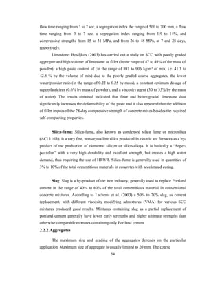 flow time ranging from 3 to 7 sec, a segregation index the range of 500 to 700 mm, a flow 
time ranging from 3 to 7 sec, a segregation index ranging from 1.9 to 14%, and 
compressive strengths from 15 to 31 MPa, and from 26 to 48 MPa, at 7 and 28 days, 
respectively. 
Limestone: Bosiljkov (2003) has carried out a study on SCC with poorly graded 
aggregate and high volume of limestone as filler (in the range of 47 to 49% of the mass of 
powder), a high paste content of (in the range of 891 to 906 kg/m³ of mix, i.e. 41.3 to 
42.8 % by the volume of mix) due to the poorly graded coarse aggregates, the lower 
water/powder ratio (in the range of 0.22 to 0.25 by mass), a constant optimum dosage of 
superplasticizer (0.6% by mass of powder), and a viscosity agent (30 to 35% by the mass 
of water). The results obtained indicated that finer and better-graded limestone dust 
significantly increases the deformability of the paste and it also appeared that the addition 
of filler improved the 28-day compressive strength of concrete mixes besides the required 
self-compacting properties. 
Silica-fume: Silica-fume, also known as condensed silica fume or microsilica 
(ACI 116R), is a very fine, non-crystalline silica produced in electric arc furnaces as a by-product 
of the production of elemental silicon or silico-alloys. It is basically a “Super-pozzolan” 
with a very high durability and excellent strength, but creates a high water 
demand, thus requiring the use of HRWR. Silica-fume is generally used in quantities of 
3% to 10% of the total cementitious materials in concretes with accelerated curing. 
Slag: Slag is a by-product of the iron industry, generally used to replace Portland 
cement in the range of 40% to 60% of the total cementitious material in conventional 
concrete mixtures. According to Lachemi et al. (2003) a 50% to 70% slag, as cement 
replacement, with different viscosity modifying admixtures (VMA) for various SCC 
mixtures produced good results. Mixtures containing slag as a partial replacement of 
portland cement generally have lower early strengths and higher ultimate strengths than 
otherwise comparable mixtures containing only Portland cement 
2.2.2 Aggregates 
The maximum size and grading of the aggregates depends on the particular 
application. Maximum size of aggregate is usually limited to 20 mm. The coarse 
54 
 