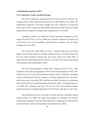 2.3 Hardened Properties of SCC 
2.3.1 Compressive, Tensile, and Bond Strength 
SCC with a compressive strength around 60 N/mm² can easily be achieved. The 
strength could be further improved by using fly ash as filler (Kapoor et al., 2003). The 
characteristic compressive and tensile strengths have been reported to be around 60 
N/mm² and 5 N/mm², respectively (Brameshuber and Uebachs, 2002). Patel et al. (2004) 
reported 28-days compressive strength values ranging from 31 to 52 N/mm². 
According to Nehdi et al. (2004) the 91-days compressive strength was in the 
range of 28 and 47 N/mm². Xie et al. (2002) have reported a compressive strength of up 
to 80 N/mm² with a low permeability, good freeze-thaw resistance, and low drying 
shrinkage (Xie et al., 2002). 
SCC mixes with a high volume of cement – limestone filler paste can develop 
higher or lower 28-day compressive strength, compared to those of vibrated concrete with 
the same water/cementitious material ratio and cement content, but without filler. It 
appears that the strength characteristics of the SCC are related to the fineness and grading 
of the limestone filler used (Bosiljkov, 2003). 
SCC with water/cementitious material ratios ranging from 0.35 to 0.45, a mass 
proportion of fine and coarse aggregates of 50:50 with cement replacement of 40%, 50% 
and 60% by Class F fly ash and cementitious materials content of 400 kg/m³ being kept 
constant, obtained good results for compressive strength ranging from 26 to 48 N/mm², 
which shows that an economical SCC could be successfully developed by incorporating 
high volumes of Class F fly ash (Bouzoubaa and Lachemi, 2001). According to Kumar et 
al., (2004) SCC containing more than 50% fly ash of the total powdered material 
produced compressive strengths ranging from 20 to 30 N/mm² at the ages of 3 and 7 days. 
The bond behavior of SCC was found to be better than that of normally vibrated 
concrete (Dehn et al., 2000). The higher bond strength was attributed to the superior 
interlocking of aggregates due to the uniform distribution of aggregates over the full cross 
section and higher volume of cement-binder matrix (Kapoor et al., 2003). 
58 
 
