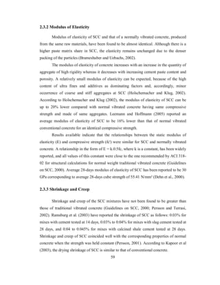 2.3.2 Modulus of Elasticity 
Modulus of elasticity of SCC and that of a normally vibrated concrete, produced 
from the same raw materials, have been found to be almost identical. Although there is a 
higher paste matrix share in SCC, the elasticity remains unchanged due to the denser 
packing of the particles (Brameshuber and Uebachs, 2002). 
The modulus of elasticity of concrete increases with an increase in the quantity of 
aggregate of high rigidity whereas it decreases with increasing cement paste content and 
porosity. A relatively small modulus of elasticity can be expected, because of the high 
content of ultra fines and additives as dominating factors and, accordingly, minor 
occurrence of coarse and stiff aggregates at SCC (Holschemacher and Klug, 2002). 
According to Holschemacher and Klug (2002), the modulus of elasticity of SCC can be 
up to 20% lower compared with normal vibrated concrete having same compressive 
strength and made of same aggregates. Leemann and Hoffmann (2005) reported an 
average modulus of elasticity of SCC to be 16% lower than that of normal vibrated 
conventional concrete for an identical compressive strength. 
Results available indicate that the relationships between the static modulus of 
elasticity (E) and compressive strength (fc') were similar for SCC and normally vibrated 
concrete. A relationship in the form of E = k.0.5fc, where k is a constant, has been widely 
reported, and all values of this constant were close to the one recommended by ACI 318- 
02 for structural calculations for normal weight traditional vibrated concrete (Guidelines 
on SCC, 2000). Average 28-days modulus of elasticity of SCC has been reported to be 30 
GPa corresponding to average 28-days cube strength of 55.41 N/mm² (Dehn et al., 2000). 
2.3.3 Shrinkage and Creep 
Shrinkage and creep of the SCC mixtures have not been found to be greater than 
those of traditional vibrated concrete (Guidelines on SCC, 2000; Persson and Terrasi, 
2002). Ramsburg et al. (2003) have reported the shrinkage of SCC as follows: 0.03% for 
mixes with cement tested at 14 days, 0.03% to 0.04% for mixes with slag cement tested at 
28 days, and 0.04 to 0.045% for mixes with calcined shale cement tested at 28 days. 
Shrinkage and creep of SCC coincided well with the corresponding properties of normal 
concrete when the strength was held constant (Persson, 2001). According to Kapoor et al 
(2003), the drying shrinkage of SCC is similar to that of conventional concrete. 
59 
 