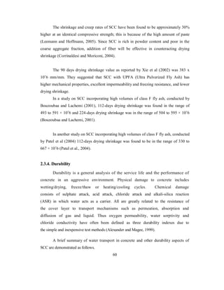 The shrinkage and creep rates of SCC have been found to be approximately 30% 
higher at an identical compressive strength; this is because of the high amount of paste 
(Leemann and Hoffmann, 2005). Since SCC is rich in powder content and poor in the 
coarse aggregate fraction, addition of fiber will be effective in counteracting drying 
shrinkage (Corrinaldesi and Moriconi, 2004). 
The 90 days drying shrinkage value as reported by Xie et al (2002) was 383 x 
10ˉ6 mm/mm. They suggested that SCC with UPFA (Ultra Pulverized Fly Ash) has 
higher mechanical properties, excellent impermeability and freezing resistance, and lower 
drying shrinkage. 
In a study on SCC incorporating high volumes of class F fly ash, conducted by 
Bouzoubaa and Lachemi (2001), 112-days drying shrinkage was found in the range of 
493 to 591 × 10ˉ6 and 224-days drying shrinkage was in the range of 504 to 595 × 10ˉ6 
(Bouzoubaa and Lachemi, 2001). 
In another study on SCC incorporating high volumes of class F fly ash, conducted 
by Patel et al (2004) 112-days drying shrinkage was found to be in the range of 330 to 
667 × 10ˉ6 (Patel et al., 2004). 
2.3.4. Durability 
Durability is a general analysis of the service life and the performance of 
concrete in an aggressive environment. Physical damage to concrete includes 
wetting/drying, freeze/thaw or heating/cooling cycles. Chemical damage 
consists of sulphate attack, acid attack, chloride attack and alkali-silica reaction 
(ASR) in which water acts as a carrier. All are greatly related to the resistance of 
the cover layer to transport mechanisms such as permeation, absorption and 
diffusion of gas and liquid. Thus oxygen permeability, water sorptivity and 
chloride conductivity have often been defined as three durability indexes due to 
the simple and inexpensive test methods (Alexander and Magee, 1999). 
A brief summary of water transport in concrete and other durability aspects of 
SCC are demonstrated as follows. 
60 
 