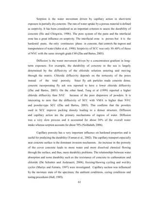 Sorption is the water movement driven by capillary action in short-term 
exposure in partially dry concrete. The rate of water uptake by a porous material is defined 
as sorptivity. It has been considered as an important criterion to assess the durability of 
concrete (Ho and Chirgwin, 1996). The pore system of the paste and the interfacial 
zone has a great influence on sorptivity. The interfacial zone is porous but it is the 
hardened paste, the only continuous phase in concrete, that controls the ingress and 
transportation of water (Sabir et al., 1998). Sorptivity of SCC was only 30~40% of those 
of NVC with the same strength grade C40 (Zhu and Bartos, 2003). 
Diffusion is the water movement driven by a concentration gradient in long-term 
exposure. For example, the durability of concrete in the sea is largely 
determined by the diffusivity of the chloride solution entering and moving 
through the matrix. Chloride diffusivity depends on the tortuosity of the pores 
instead of the total porosity. Since fly ash particles made concrete dense, 
concrete incorporating fly ash was reported to have a lower chloride diffusivity 
(Zhu and Bartos, 2003). On the other hand, Tang et al (1999) reported a higher 
chloride diffusivity than NVC because of the poor dispersion of powders. It is 
interesting to note that the diffusivity of SCC with VMA is higher than NVC 
and powder-type SCC (Zhu and Bartos, 2003). This confirms that the powders 
used in SCC improve packing density leading to a denser structure. Diffusion 
and capillary action are the primary mechanisms of ingress of water. Diffusion 
was a very slow process and it accounted for about 30% of the overall water 
intake whereas sorption accounts for about 70% (Neithalath, 2006). 
Capillary porosity has a very important influence on hardened properties and is 
useful for predicting the durability (Yaman et al., 2002). The capillary transport especially 
near concrete surface is the dominant invasion mechanism. An increase in the porosity 
of the cover concrete leads to more water and more dissolved chemical flowing 
through the surface, and thus, more durability problems. The relationships between water 
absorption and some durability such as the resistance of concrete to carbonation and 
chloride (De Schutter and Audenaert, 2004), freezing/thawing cycling and wet/dry 
cycles (Martys and Ferraris, 1997) were investigated. Capillary suction was influenced 
by the moisture state of the specimen, the ambient conditions, curing conditions and 
testing procedures (Hall, 1989). 
61 
 