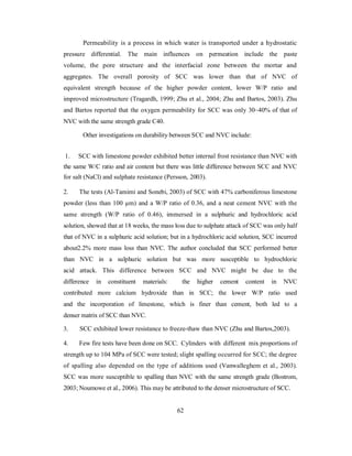 Permeability is a process in which water is transported under a hydrostatic 
pressure differential. The main influences on permeation include the paste 
volume, the pore structure and the interfacial zone between the mortar and 
aggregates. The overall porosity of SCC was lower than that of NVC of 
equivalent strength because of the higher powder content, lower W/P ratio and 
improved microstructure (Tragardh, 1999; Zhu et al., 2004; Zhu and Bartos, 2003). Zhu 
and Bartos reported that the oxygen permeability for SCC was only 30~40% of that of 
NVC with the same strength grade C40. 
Other investigations on durability between SCC and NVC include: 
1. SCC with limestone powder exhibited better internal frost resistance than NVC with 
the same W/C ratio and air content but there was little difference between SCC and NVC 
for salt (NaCl) and sulphate resistance (Persson, 2003). 
2. The tests (Al-Tamimi and Sonebi, 2003) of SCC with 47% carboniferous limestone 
powder (less than 100 μm) and a W/P ratio of 0.36, and a neat cement NVC with the 
same strength (W/P ratio of 0.46), immersed in a sulphuric and hydrochloric acid 
solution, showed that at 18 weeks, the mass loss due to sulphate attack of SCC was only half 
that of NVC in a sulphuric acid solution; but in a hydrochloric acid solution, SCC incurred 
about2.2% more mass loss than NVC. The author concluded that SCC performed better 
than NVC in a sulphuric solution but was more susceptible to hydrochloric 
acid attack. This difference between SCC and NVC might be due to the 
difference in constituent materials: the higher cement content in NVC 
contributed more calcium hydroxide than in SCC; the lower W/P ratio used 
and the incorporation of limestone, which is finer than cement, both led to a 
denser matrix of SCC than NVC. 
3. SCC exhibited lower resistance to freeze-thaw than NVC (Zhu and Bartos,2003). 
4. Few fire tests have been done on SCC. Cylinders with different mix proportions of 
strength up to 104 MPa of SCC were tested; slight spalling occurred for SCC; the degree 
of spalling also depended on the type of additions used (Vanwalleghem et al., 2003). 
SCC was more susceptible to spalling than NVC with the same strength grade (Bostrom, 
2003; Noumowe et al., 2006). This may be attributed to the denser microstructure of SCC. 
62 
 