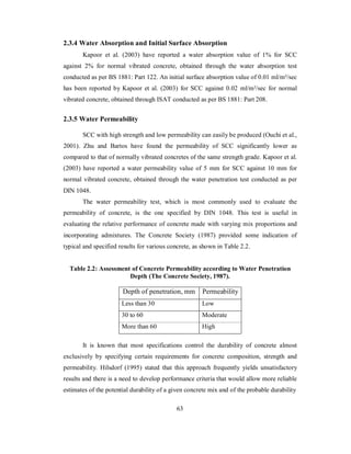 2.3.4 Water Absorption and Initial Surface Absorption 
Kapoor et al. (2003) have reported a water absorption value of 1% for SCC 
against 2% for normal vibrated concrete, obtained through the water absorption test 
conducted as per BS 1881: Part 122. An initial surface absorption value of 0.01 ml/m²/sec 
has been reported by Kapoor et al. (2003) for SCC against 0.02 ml/m²/sec for normal 
vibrated concrete, obtained through ISAT conducted as per BS 1881: Part 208. 
2.3.5 Water Permeability 
SCC with high strength and low permeability can easily be produced (Ouchi et al., 
2001). Zhu and Bartos have found the permeability of SCC significantly lower as 
compared to that of normally vibrated concretes of the same strength grade. Kapoor et al. 
(2003) have reported a water permeability value of 5 mm for SCC against 10 mm for 
normal vibrated concrete, obtained through the water penetration test conducted as per 
DIN 1048. 
The water permeability test, which is most commonly used to evaluate the 
permeability of concrete, is the one specified by DIN 1048. This test is useful in 
evaluating the relative performance of concrete made with varying mix proportions and 
incorporating admixtures. The Concrete Society (1987) provided some indication of 
typical and specified results for various concrete, as shown in Table 2.2. 
Table 2.2: Assessment of Concrete Permeability according to Water Penetration 
Depth (The Concrete Society, 1987). 
Depth of penetration, mm Permeability 
Less than 30 Low 
30 to 60 Moderate 
More than 60 High 
It is known that most specifications control the durability of concrete almost 
exclusively by specifying certain requirements for concrete composition, strength and 
permeability. Hilsdorf (1995) stated that this approach frequently yields unsatisfactory 
results and there is a need to develop performance criteria that would allow more reliable 
estimates of the potential durability of a given concrete mix and of the probable durability 
63 
 