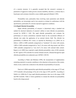 of a concrete structure. It is generally accepted that the concrete’s resistance to 
penetration of aggressive media governs concrete durability; therefore, a criterion that is 
based upon such resistance should be a more reliable approach (Hilsdorf, 1995). 
Permeability tests, particularly those involving water penetration and chloride 
permeability, are increasingly used to test concrete to evaluate its conformance with the 
specifications, particularly for concrete exposed to aggressive conditions. 
2.3.6 Rapid Chloride Permeability 
Rapid chloride permeability of concrete is determined using a standard test 
method for electrical indication of concrete’s ability to resist chloride ion penetration, 
covered by ASTM C 1202. The rapid chloride permeability test evaluates the 
performance of various cementitious materials based on the accelerated diffusion of 
chloride ions under the application of an external electric field. The chloride ion 
penetrability of different SCC mixes, as reported by Ramsburg et al, (2003) are as 
follows: 2,000 to 4,000 coulombs (categorized as “moderate”) for mixes with cement, 
1,000 to 2,000 coulombs (categorized as “low”); for mixes with slag cement, and 100 to 
1,000 coulombs (categorized as “very low”); for mixes with calcined shale cement. 
Kapoor et al. (2003) have reported a rapid chloride permeability value of 620 coulombs 
for SCC against 1970 coulombs for normal vibrated concrete, obtained through the rapid 
chloride permeability test conducted as per ASTM C-1202-94. 
According to Plante and Bilodean (1989), the incorporation of supplementary 
cementing materials in concrete contributes to the reduction in the porosity of the system, 
which, in turn, results into a reduction in the chloride ion permeability of concrete. 
Patel et al. (2004) reported the rapid chloride permeability in the range of 772 and, 
1379 Coulombs with percentage of fly ash in the range of 30% and 60%. According to 
Nehdi et al. (2004) the 91 days rapid chloride penetration value was in the range of 400 
and 900 Coulombs. Table 2.3 shows guidelines to evaluate the chloride ion permeability 
based on the charge passed. 
64 
 