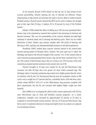 In his research, Russell (1997) found out that the use of slag cement lowers 
concrete permeability, thereby reducing the rate of chloride ion diffusion. Proper 
proportioning of slag cement can eliminate the need to use low alkali or sulfate-resistant 
Portland cements. Russell’sresults showed that BFS can be used to enhance the strength 
gain at later ages than 28 days, it replaces 20 to 30 percent by mass of the Portland 
cement. 
Sobolev (1999) studied the effect of adding up to 50% by mass granulated blast-furnace 
slag in the cementitious material that resulted in the increasing of chemical and 
thermal resistance. The very low permeability of the concrete obtained, provided high 
resistance to chemical attack and to freezing and thawing cycles. There was no visible 
destruction of blast- furnace slag concrete samples after 140 cycles of freezing and 
thawing at -50ºC, and they also demonstrated high resistance to elevated temperatures. 
Ozyildirim (2001) studied three concrete mixtures placed in the jointed plain 
concrete paving project in Newport News, Virginia. The main goal was to reduce the 
shrinkage and improve the flexural strength of the concrete. Two of the mixtures that he 
used contained ground-granulated blast furnace slag and the third contained Class F fly 
ash. The content of blast-furnace slag in the two mixtures was 30% by mass of the total 
cementitious material and the maximum water-cement ratio was 0.50. 
Flexural strengths at 28 days were similar for fly ash and blast-furnace slag 
concretes, but after 60 days they were greater for those which contained slag. The 
shrinkage values of concretes containing slag cement were slightly greater than the values 
of concretes with fly ash. For freezing and thawing tests the acceptance criteria at 300 
cycles were a weight loss of 7 percent and less, a durability factor of 60 and more, and a 
surface rating (ASTM C 672) of 3 or less. Blast-furnace slag concretes complied with 
those requirements, but the fly ash concretes had slightly higher weight loss than 
required. 
Hale (2000) et al. investigated the effects of the cement replacement with 25% by 
mass blast-furnace slag on fresh and hardened concrete properties. As a result, 
compressive strengths were increased by approximately 25 percent at 28 days as 
compared to normal Portland cement mixtures. The use of 25 percent blast-furnace slag 
led to minor to moderate reductions in slump and slightly lower air contents as compared 
to conventional mixtures. 
66 
 