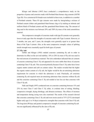 Klieger and Isberner (1967) have conducted a comprehensive study on the 
properties of pastes and concretes made with Portland blast-furnace slag cements (ASTM 
Type IS). Five commercial IS brands were included in these tests, in addition to a number 
of Portland cements. These IS type cements were made by intergrinding a mixture of 
Portland cement clinker and granulated blast-furnace slag or by making an intimate and 
uniform blend of Portland cement and fine granulated blast-furnace slag. The amount of 
slag used in the mixtures was between 20% and 350% by mass of the total cementitious 
material. 
The compressive strengths of concretes made with type IS cements were generally 
lower at early ages than the strengths of concretes made with Type I cement. However, at 
3 months, one year, and 3 years, the strengths were generally equal to or greater than 
those of the Type I cement. Also, at the same compressive strength, values of splitting 
tensile strength were essentially equal for both types of cement. 
2.7. Fly Ash 
Gebler and Klieger (1983) studied concretes containing fly ash in order to 
determine its effect on the air-void stability. 10% to 20% by mass of fly ash was used in 
the total amount of cementitious material. The tests undertaken indicated that air contents 
of concrete containing Class C fly ash appeared to be more stable than those of concrete 
containing Class F fly ash. This occurred primarily because Class C fly ashes have lower 
organic matter content and carb on content values. The studies revealed that the higher 
the organic matter content of a fly ash, the higher would be the air-entraining admixture 
requirement for concrete in which the admixture is used. Practically, all concretes 
containing fly ash required more air-entraining admixture than concretes without fly ash 
and the concretes containing Class C fly ash tended to lose less air than concretes with 
Class F fly ash. 
Naik and Singh (1997) conducted tests on concretes containing between 15% and 
25% by mass Class F and Class C fly ashes, to evaluate time of setting, bleeding, 
compressive strength, drying shrinkage, and abrasion resistance. The effects of moisture 
and temperature during curing were also examined. The results of the research showed 
that concretes containing Class C fly ash and were moist cured at 73°F (23°C) developed 
higher early age (1 to 14 days) compressive strengths than concretes with Class F fly ash. 
The long-term (90 days and greater) compressive strength of concretes containing fly ash 
was not significantly influenced by the class of fly ash. 
67 
 