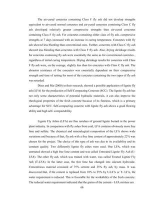 The air-cured concretes containing Class F fly ash did not develop strengths 
equivalent to air-cured normal concretes and air-cured concretes containing Class C fly 
ash developed relatively greater compressive strengths than air-cured concretes 
containing Class F fly ash. For concretes containing either class of fly ash, compressive 
strengths at 7 days increased with an increase in curing temperature. Concretes with fly 
ash showed less bleeding than conventional ones. Further, concretes with Class C fly ash 
showed less bleeding than concretes with Class F fly ash. Also, drying shrinkage results 
for concretes containing fly ash were essentially the same as for conventional concretes , 
regardless of initial curing temperature. Drying shrinkage results for concretes with Class 
F fly ash were, on the average, slightly less than for concretes with Class C fly ash. The 
abrasion resistance of the concretes was essentially dependent on their compressive 
strength and time of setting for most of the concretes containing the two types of fly ash 
was retarded. 
Dietz and Ma (2000) in their research, showed a possible application of lignite fly 
ash (LFA) for the production of Self-Compacting Concrete (SCC). The lignite fly ash has 
not only some characteristics of potential hydraulic materials, it can also improve the 
rheological properties of the fresh concrete because of its fineness, which is a primary 
advantage for SCC. Self-compacting concrete with lignite fly ash shows a good flowing 
ability and high self- compactability. 
Lignite Fly Ashes (LFA) are fine residues of ground lignite burned in the power 
plant industry. In comparison with fly ashes from coal, LFA contains obviously more free 
lime and sulfate. The chemical and mineralogical composition of the LFA shows wide 
variations and because of that, fly ash with a free lime content of approximately 22% was 
chosen for the project. The choice of this type of ash was due to its availability and its 
constant quality. Two differently lignite fly ashes were used. One LFA, which was 
untreated showed a high free lime content and was called Untreated Lignite Fly Ash (U-LFA). 
The other fly ash, which was treated with water, was called Treated Lignite Fly 
Ash (T-LFA). In the latter case, the free lime has changed into calcium hydroxide. 
Cementitious material consisted of 75% cement and 25% fly ash, by mass. It was 
discovered that, if the cement is replaced from 10% to 25% by U-LFA or T- LFA, the 
water requirement is reduced. This is favorable for the workability of the fresh concrete. 
The reduced water requirement indicated that the grains of the cement - LFA mixture are 
68 
 