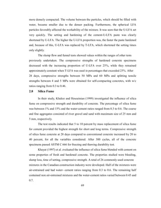 more densely compacted. The volume between the particles, which should be filled with 
water, became smaller due to the denser packing. Furthermore, the spherical LFA 
particles favorably affected the workability of the mixture. It was seen that the U-LFA set 
very quickly. The setting and hardening of the cement-U-LFA paste was clearly 
shortened by U-LFA. The higher the U-LFA proportion was, the faster the paste hardened 
and, because of this, U-LFA was replaced by T-LFA, which shortened the setting times 
only slightly. 
The slump flow and funnel tests showed values within the ranges of other tests 
previously undertaken. The compressive strengths of hardened concrete specimens 
decreased with the increasing proportion of U-LFA over 25%, while they remained 
approximately constant when T-LFA was used in percentages that exceeded 25%. After 
28 days, compressive strengths between 50 MPa and 60 MPa and splitting tensile 
strengths between 4 and 5 MPa were obtained for self-compacting concretes, with w/c 
ratios ranging from 0.3 to 0.46. 
2.8 Silica Fume 
In their study, Khaloo and Houseinian (1999) investigated the influence of silica 
fume on compressive strength and durability of concrete. The percentage of silica fume 
was between 1% and 15% and the water-cement ratios ranged from 0.3 to 0.6. The coarse 
and fine aggregates consisted of river gravel and sand with maximum size of 25 mm and 
5 mm, respectively. 
The test results indicated that 5 to 10 percent by mass replacement of silica fume 
for cement provided the highest strength for short and long terms. Compressive strength 
of silica fume concrete at 28 days compared to conventional concrete increased by 20 to 
40 percent, for all the variables considered. After 300 cycles, all of the concrete 
specimens passed ASTM C 666 for freezing and thawing durability test. 
Khayat (1997) et al. evaluated the influence of silica fume blended with cement on 
some properties of fresh and hardened concrete. The properties studied were bleeding, 
slump loss, time of setting, compressive strength. A total of 26 commonly used concrete 
mixtures in the Canadian construction industry were developed. Half of the mixtures were 
air-entrained and had water- cement ratios ranging from 0.3 to 0.6. The remaining half 
contained non air-entrained mixtures and the water-cement ratios varied between 0.45 and 
0.7. 
69 
 