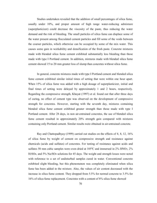 Studies undertaken revealed that the addition of small percentages of silica fume, 
usually under 10%, and proper amount of high range water-reducing admixture 
(superplasticizer) could decrease the viscosity of the paste, thus reducing the water 
demand and the risk of bleeding. The small particles of silica fume can displace some of 
the water present among flocculated cement particles and fill some of the voids between 
the coarser particles, which otherwise can be occupied by some of the mix water. This 
causes some gain in workability and densification of the fresh paste. Concrete mixtures 
made with blended silica fume cement exhibited substantially less bleeding than those 
made with type I Portland cement. In addition, mixtures made with blended silica fume 
cement showed 15 to 20 mm greater loss of slump than concretes without silica fume. 
In general, concrete mixtures made with type I Portland cement and blended silica 
fume cement exhibited similar initial times of setting that were within one hour apart. 
When 15% of silica fume was added with a high dosage of superplasticizer, initial and 
final times of setting were delayed by approximately 1 and 2 hours, respectively. 
Regarding the compressive strength, Khayat (1997) et al. found out that after three days 
of curing, no effect of cement type was observed on the development of compressive 
strength for concretes. However, starting with the seventh day, mixtures containing 
blended silica fume cement exhibited greater strength than those made with type I 
Portland cement. After 28 days, in non air-entrained concretes, the use of blended silica 
fume cement resulted in approximately 20% strength gain compared with mixtures 
containing only Portland cement. Similar results were obtained in air-entrained concrete. 
Ray and Chattopadhyay (1999) carried out studies on the effects of 4, 8, 12, 16% 
of silica fume by weight of cement on compressive strength and resistance against 
chemicals (acids and sulfates) of concretes. For testing of resistance against acids and 
sulfates 50 mm cubic samples were oven dried at 105ºC and immersed in 2% HNO3, 2% 
H2SO4, and 5% Na2SO4 solutions for 45 days. The weight and strength losses were noted 
with reference to a set of undisturbed samples cured in water. Conventional concrete 
exhibited slight bleeding, but this phenomenon was completely eliminated when silica 
fume has been added in the mixture. Also, the values of air content decreased with the 
increase in silica fume content. They dropped from 5.5% for normal concrete to 3.5% for 
16% of silica fume replacement. Concretes with a content of 8% silica fume showed 
70 
 