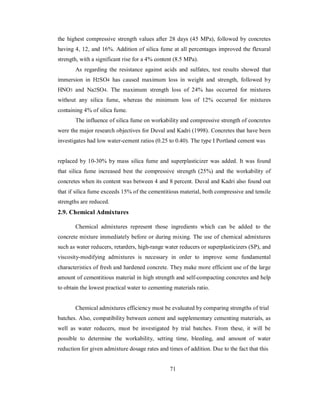 the highest compressive strength values after 28 days (45 MPa), followed by concretes 
having 4, 12, and 16%. Addition of silica fume at all percentages improved the flexural 
strength, with a significant rise for a 4% content (8.5 MPa). 
As regarding the resistance against acids and sulfates, test results showed that 
immersion in H2SO4 has caused maximum loss in weight and strength, followed by 
HNO3 and Na2SO4. The maximum strength loss of 24% has occurred for mixtures 
without any silica fume, whereas the minimum loss of 12% occurred for mixtures 
containing 4% of silica fume. 
The influence of silica fume on workability and compressive strength of concretes 
were the major research objectives for Duval and Kadri (1998). Concretes that have been 
investigates had low water-cement ratios (0.25 to 0.40). The type I Portland cement was 
replaced by 10-30% by mass silica fume and superplasticizer was added. It was found 
that silica fume increased best the compressive strength (25%) and the workability of 
concretes when its content was between 4 and 8 percent. Duval and Kadri also found out 
that if silica fume exceeds 15% of the cementitious material, both compressive and tensile 
strengths are reduced. 
2.9. Chemical Admixtures 
Chemical admixtures represent those ingredients which can be added to the 
concrete mixture immediately before or during mixing. The use of chemical admixtures 
such as water reducers, retarders, high-range water reducers or superplasticizers (SP), and 
viscosity-modifying admixtures is necessary in order to improve some fundamental 
characteristics of fresh and hardened concrete. They make more efficient use of the large 
amount of cementitious material in high strength and self-compacting concretes and help 
to obtain the lowest practical water to cementing materials ratio. 
Chemical admixtures efficiency must be evaluated by comparing strengths of trial 
batches. Also, compatibility between cement and supplementary cementing materials, as 
well as water reducers, must be investigated by trial batches. From these, it will be 
possible to determine the workability, setting time, bleeding, and amount of water 
reduction for given admixture dosage rates and times of addition. Due to the fact that this 
71 
 