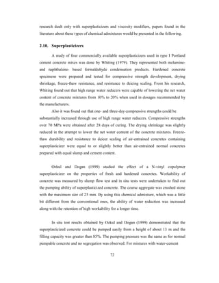 research dealt only with superplasticizers and viscosity modifiers, papers found in the 
literature about these types of chemical admixtures would be presented in the following. 
2.10. Superplasticizers 
A study of four commercially available superplasticizers used in type I Portland 
cement concrete mixes was done by Whiting (1979). They represented both melamine-and 
naphthalene- based formaldehyde condensation products. Hardened concrete 
specimens were prepared and tested for compressive strength development, drying 
shrinkage, freeze-thaw resistance, and resistance to deicing scaling. From his research, 
Whiting found out that high range water reducers were capable of lowering the net water 
content of concrete mixtures from 10% to 20% when used in dosages recommended by 
the manufacturers. 
Also it was found out that one- and three-day compressive strengths could be 
substantially increased through use of high range water reducers. Compressive strengths 
over 70 MPa were obtained after 28 days of curing. The drying shrinkage was slightly 
reduced in the attempt to lower the net water content of the concrete mixtures. Freeze-thaw 
durability and resistance to deicer scaling of air-entrained concretes containing 
superplasticizer were equal to or slightly better than air-entrained normal concretes 
prepared with equal slump and cement content. 
Ozkul and Dogan (1999) studied the effect of a N-vinyl copolymer 
superplasticizer on the properties of fresh and hardened concretes. Workability of 
concrete was measured by slump flow test and in situ tests were undertaken to find out 
the pumping ability of superplasticized concrete. The coarse aggregate was crushed stone 
with the maximum size of 25 mm. By using this chemical admixture, which was a little 
bit different from the conventional ones, the ability of water reduction was increased 
along with the retention of high workability for a longer time. 
In situ test results obtained by Ozkul and Dogan (1999) demonstrated that the 
superplasticized concrete could be pumped easily from a height of about 13 m and the 
filling capacity was greater than 85%. The pumping pressure was the same as for normal 
pumpable concrete and no segregation was observed. For mixtures with water-cement 
72 
 