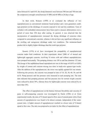 ratios between 0.3 and 0.45, the slump diameters were between 500 mm and 740 mm and 
the compressive strength varied between 53 MPa and 68 MPa at 28 days of age. 
In their work, Roncero (1999) et al. evaluated the influence of two 
superplasticizers (a conventional melamine based product and a new-generation comb-type 
polymer) on the shrinkage of concrete exposed to wet and dry conditions. Tests of 
cylinders with embedded extensometers have been used to measure deformations over a 
period of more than 250 days after casting. In general, it was observed that the 
incorporation of superplasticizers increased the drying shrinkage of concretes when 
compared to conventional concretes, whereas it did not have any significant influence on 
the swelling and autogenous shrinkage under wet conditions. The melamine-based 
product led to slightly higher shrinkage than the comb-type polymer. 
Kasami (1978) et al. have investigated the pumpability of superplasticized 
concrete under field conditions. In their experiment, about 2,000 m³ of normal and 
lightweight aggregate concrete, involving 14 mixes with and without superplasticizers 
were pumped horizontally. The pumping distance was 109 m and line diameter 125 mm. 
The dosage of the naphthalene-based superplasticizer was in the range of 0.03% to 0.04% 
by weight of cement and concrete mixing was done in ready-mix agitator-type trucks. 
After the addition of the superplasticizer, the mixer was rapidly agitated for one minute. 
Following this process, the concrete was pumped at rates of 10, 20, 30, 40, 50, and 60 
m3/h. Pump pressure and line pressure were measured at each pumping rate. The tests 
data indicated that pumping pressure and line pressure loss for normal weight concrete 
were reduced by about 30%, whereas those for lightweight concrete were reduced by no 
more than 10%. 
The effect of superplasticizer on the balance between flowability and viscosity of 
paste in self-compacting concrete was investigated by Ouchi (1996) et al. From 
experimental results, the ratio of V-funnel speed to flow area of cement paste with a fixed 
amount of superplasticizer was found to be almost constant, independent of the water-cement 
ratio. A higher amount of superplasticizer resulted in a lower ratio of V-funnel 
speed to flow area. The ratio was proposed as an index for the effect of superplasticizer 
73 
 