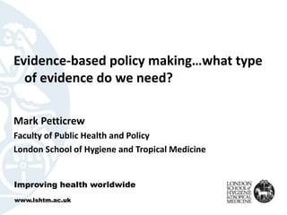 Evidence-based policy making…what type 
of evidence do we need? 
Mark Petticrew 
Faculty of Public Health and Policy 
London School of Hygiene and Tropical Medicine 
Improving health worldwide 
www.lshtm.ac.uk 
 