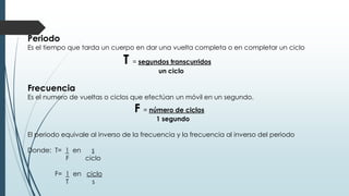 Periodo 
Es el tiempo que tarda un cuerpo en dar una vuelta completa o en completar un ciclo 
T = segundos transcurridos 
un ciclo 
Frecuencia 
Es el numero de vueltas o ciclos que efectúan un móvil en un segundo. 
F = número de ciclos 
1 segundo 
El periodo equivale al inverso de la frecuencia y la frecuencia al inverso del periodo 
Donde: T= 1 en s 
F ciclo 
F= 1 en ciclo 
T s 
 