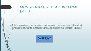 MOVIMIENTO CIRCULAR UNIFORME 
(M.C.U) 
 Este movimiento se produce cuando un cuerpo con velocidad 
angular constante describe ángulos iguales en tiempos iguales. 
ω = θ/t 
 