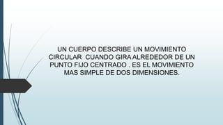 UN CUERPO DESCRIBE UN MOVIMIENTO 
CIRCULAR CUANDO GIRA ALREDEDOR DE UN 
PUNTO FIJO CENTRADO . ES EL MOVIMIENTO 
MAS SIMPLE DE DOS DIMENSIONES. 
 