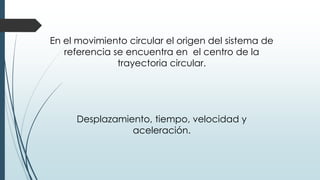 En el movimiento circular el origen del sistema de 
referencia se encuentra en el centro de la 
trayectoria circular. 
Desplazamiento, tiempo, velocidad y 
aceleración. 
 