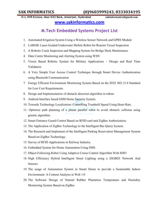 SAK INFORMATICS (0)9603999243, 8333034195
#C4, KVR Enclave, Near ICICI Bank, Ameerpet, Hyderabad sakinformatics@gmail.com
www.sakinformatics.com
M.Tech Embedded Systems Project List
1. Automated Irrigation System Using a Wireless Sensor Network and GPRS Module
2. LAROB: Laser-Guided Underwater Mobile Robot for Reactor Vessel Inspection
3. A Robotic Crack Inspection and Mapping System for Bridge Deck Maintenance
4. Data Centre Monitoring and Alerting System using WSN
5. Vision Based Robotic System for Military Applications – Design and Real Time
Validation
6. A Very Simple User Access Control Technique through Smart Device Authentication
using Bluetooth Communication
7. Energy Efficient Environment Monitoring System Based on the IEEE 802.15.4 Standard
for Low Cost Requirements.
8. Design and Implementation of obstacle detection algorithm in robots.
9. Android Interface based GSM Home Security System.
10. Towards Technology Localization: Controlling Treadmill Speed Using Heart Rate.
11. Optimize path planning of a planar parallel robot to avoid obstacle collision using
genetic algorithm.
12. Smart Entrance Guard Control Based on RFID card and ZigBee Authorization.
13. The Application of ZigBee Technology to the Intelligent Bus Query System.
14. The Research and Implement of the Intelligent Parking Reservation Management System
Based on ZigBee Technology.
15. Survey of RFID Applications in Railway Industry.
16. Embedded System for Home Automation Using SMS.
17. Object-Following Robot Using Adaptive Cruise Control Algorithm With IOIO
18. High Efficiency Hybrid Intelligent Street Lighting using a ZIGBEE Network And
Sensors
19. The usage of Automation System in Smart Home to provide a Sustainable Indoor
Environment: A Content Analysis in Web 1.0
20. The Software Design of Natural Rubber Plantation Temperature and Humidity
Monitoring System Based on ZigBee
 