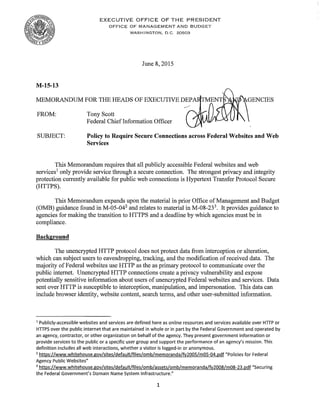 EXECUTIVE OFFICE OF THE PRESIDENT 

OFFICE OF MANAGEMENT AND BUDGET 

WASHINGTON, D.C. 20503 

June 8, 2015
M-15-13
MEMORANDUM FOR THE HEADS OF EXECUTIVE DEP
FROM: 	 Tony Scott
Federal ChiefInformation Officer
SUBJECT: 	 Policy to Require Secure Connections across Federal Websites and Web
Services
This Memorandum requires that all publicly accessible Federal websites and web
services1
only provide service through a secure connection. The strongest privacy and integrity
protection currently available for public web connections is Hypertext Transfer Protocol Secure
(HTTPS).
This Memorandum expands upon the material in prior Office ofManagement and Budget
(OMB) guidance found in M-05-042
and relates to material in M-08-233
. It provides guidance to
agencies for making the transition to HTTPS and a deadline by which agencies must be in
compliance.
Background
The unencrypted HTTP protocol does not protect data from interception or alteration,
which can subject users to eavesdropping, tracking, and the modification of received data. The
majority ofFederal websites use HTTP as the as primary protocol to communicate over the
public internet. Unencrypted HTTP connections create a privacy vulnerability and expose
potentially sensitive information about users ofunencrypted Federal websites and services. Data
sent over HTTP is susceptible to interception, manipulation, and impersonation. This data can
include browser identity, website content, search terms, and other user-submitted information.
1
Publicly-accessible websites and services are defined here as online resources and services available over HTTP or
HTTPS over the public internet that are maintained in whole or in part by the Federal Government and operated by
an agency, contractor, or other organization on behalf of the agency. They present government information or
provide services to the public or a specific user group and support the performance of an agency's mission. This
definition includes all web interactions, whether a visitor is logged-in or anonymous.
2
https://www.whitehouse.gov/sites/default/files/omb/memoranda/fv2005/m05-04.pdf "Policies for Federal
Agency Public Websites"
3
https://www.whitehouse.gov/sites/default/files/omb/assets/omb/memoranda/fy2008/m08-23.pdf "Securing
the Federal Government's Domain Name System Infrastructure."
1
 