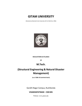 GITAM UNIVERSITY
(Declared as Deemed to be University U/S 3 of UGC Act, 1956)
REGULATIONS & SYLLABUS
OF
M.Tech.
(Structural Engineering & Natural Disaster
Management)
(w.e.f 2008 -09 admitted batch)
Gandhi Nagar Campus, Rushikonda
VISAKHAPATNAM – 530 045
Website: www.gitam.edu
 