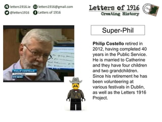 Philip Costello retired in
2012, having completed 40
years in the Public Service.
He is married to Catherine
and they have four children
and two grandchildren.
Since his retirement he has
been volunteering at
various festivals in Dublin,
as well as the Letters 1916
Project.
Super-Phil
 