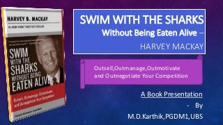 SWIM WITH THE SHARKS
Without Being Eaten Alive –
HARVEY MACKAY
A Book Presentation
- By
M.D.Karthik,PGDM1,UBS
Outsell,Outmanage,Outmotivate
and Outnegotiate Your Competition
 
