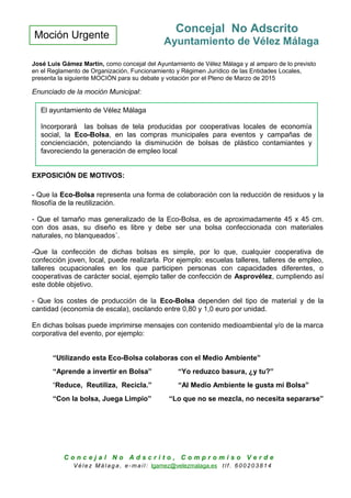 Moción Urgente
Concejal No Adscrito
Ayuntamiento de Vélez Málaga
José Luis Gámez Martín, como concejal del Ayuntamiento de Vélez Málaga y al amparo de lo previsto
en el Reglamento de Organización, Funcionamiento y Régimen Jurídico de las Entidades Locales,
presenta la siguiente MOCIÓN para su debate y votación por el Pleno de Marzo de 2015
Enunciado de la moción Municipal:
EXPOSICIÓN DE MOTIVOS:
- Que la Eco-Bolsa representa una forma de colaboración con la reducción de residuos y la
filosofía de la reutilización.
- Que el tamaño mas generalizado de la Eco-Bolsa, es de aproximadamente 45 x 45 cm.
con dos asas, su diseño es libre y debe ser una bolsa confeccionada con materiales
naturales, no blanqueados´.
-Que la confección de dichas bolsas es simple, por lo que, cualquier cooperativa de
confección joven, local, puede realizarla. Por ejemplo: escuelas talleres, talleres de empleo,
talleres ocupacionales en los que participen personas con capacidades diferentes, o
cooperativas de carácter social, ejemplo taller de confección de Asprovélez, cumpliendo así
este doble objetivo.
- Que los costes de producción de la Eco-Bolsa dependen del tipo de material y de la
cantidad (economía de escala), oscilando entre 0,80 y 1,0 euro por unidad.
En dichas bolsas puede imprimirse mensajes con contenido medioambiental y/o de la marca
corporativa del evento, por ejemplo:
“Utilizando esta Eco-Bolsa colaboras con el Medio Ambiente”
“Aprende a invertir en Bolsa” “Yo reduzco basura, ¿y tu?”
“Reduce, Reutiliza, Recicla.” “Al Medio Ambiente le gusta mi Bolsa”
“Con la bolsa, Juega Limpio” “Lo que no se mezcla, no necesita separarse”
C o n c e j a l N o A d s c r i t o , C o m p r o m i s o V e r d e
V é le z Má lag a , e-ma il: lgamez@velezmalaga.es t lf . 6 00 20 38 1 4
El ayuntamiento de Vélez Málaga
Incorporará las bolsas de tela producidas por cooperativas locales de economía
social, la Eco-Bolsa, en las compras municipales para eventos y campañas de
concienciación, potenciando la disminución de bolsas de plástico contamiantes y
favoreciendo la generación de empleo local
 