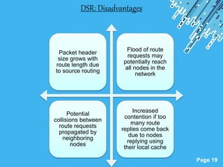 Powerpoint Templates
Page 19
DSR: Disadvantages
Packet header
size grows with
route length due
to source routing
Flood of route
requests may
potentially reach
all nodes in the
network
Potential
collisions between
route requests
propagated by
neighboring
nodes
Increased
contention if too
many route
replies come back
due to nodes
replying using
their local cache
 