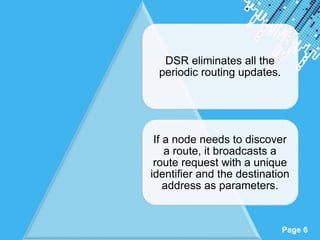 Powerpoint Templates
Page 6
DSR eliminates all the
periodic routing updates.
If a node needs to discover
a route, it broadcasts a
route request with a unique
identifier and the destination
address as parameters.
 
