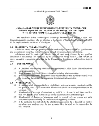 _____________________________________________________________2009-10
1
Academic Regulations-M.Tech. 2009-10
JAWAHARLAL NEHRU TECHNOLOGICAL UNIVERSITY ANANTAPUR
Academic Regulations For The Award Of Full Time M.Tech. P.G. Degree
(WITH EFFECT FROM THE ACADEMIC YEAR 2009-10)
The Jawaharlal Nehru Technological University Anantapur shall confer M.Tech. Post
Graduate degree to candidates who are admitted to the Master of Technology Programs and fulfill
all the requirements for the award of the degree.
1.0 ELIGIBILITY FOR ADMISSIONS:
Admission to the above programme shall be made subject to the eligibility, qualifications
and specialization prescribed by the University for each programme, from time to time.
Admissions shall be made either on the basis of merit rank obtained by the qualified
candidates at an Entrance Test conducted by the University or on the basis of GATE / PGECET
score, subject to reservations prescribed by the University or Government policies from time to
time.
2.0 COURSE WORK:
2.1 A Candidate after securing admission must pursue the M.Tech. course of study for Four
semesters duration.
2.2 Each semester shall be of 20 weeks duration including all examinations.
2.3 A candidate admitted to a programme should complete it within a period equal to twice
the prescribed duration of the programme from the date of admission.
3.0 ATTENDANCE:
3.1 A candidate shall be deemed to have eligibility to write end semester examinations if he
has put in at least 75% of attendance on cumulative basis of all subjects/courses in the
semester.
3.2 Condonation of shortage of attendance up to 10% i.e., from 65% and above and less
than 75% may be given by the college on the recommendation of the Principal.
3.3 Condonation of shortage of attendance shall be granted only on genuine and valid
reasons on representation by the candidate with supporting evidence.
3.4 If the candidate does not satisfy the attendance requirement he is detained for want of
attendance and shall reregister for that semester. He / she shall not be promoted to the
next semester.
 