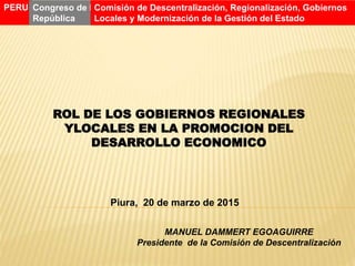 ROL DE LOS GOBIERNOS REGIONALES
YLOCALES EN LA PROMOCION DEL
DESARROLLO ECONOMICO
Piura, 20 de marzo de 2015
MANUEL DAMMERT EGOAGUIRRE
Presidente de la Comisión de Descentralización
PERU Congreso de la
República
Comisión de Descentralización, Regionalización, Gobiernos
Locales y Modernización de la Gestión del Estado
 