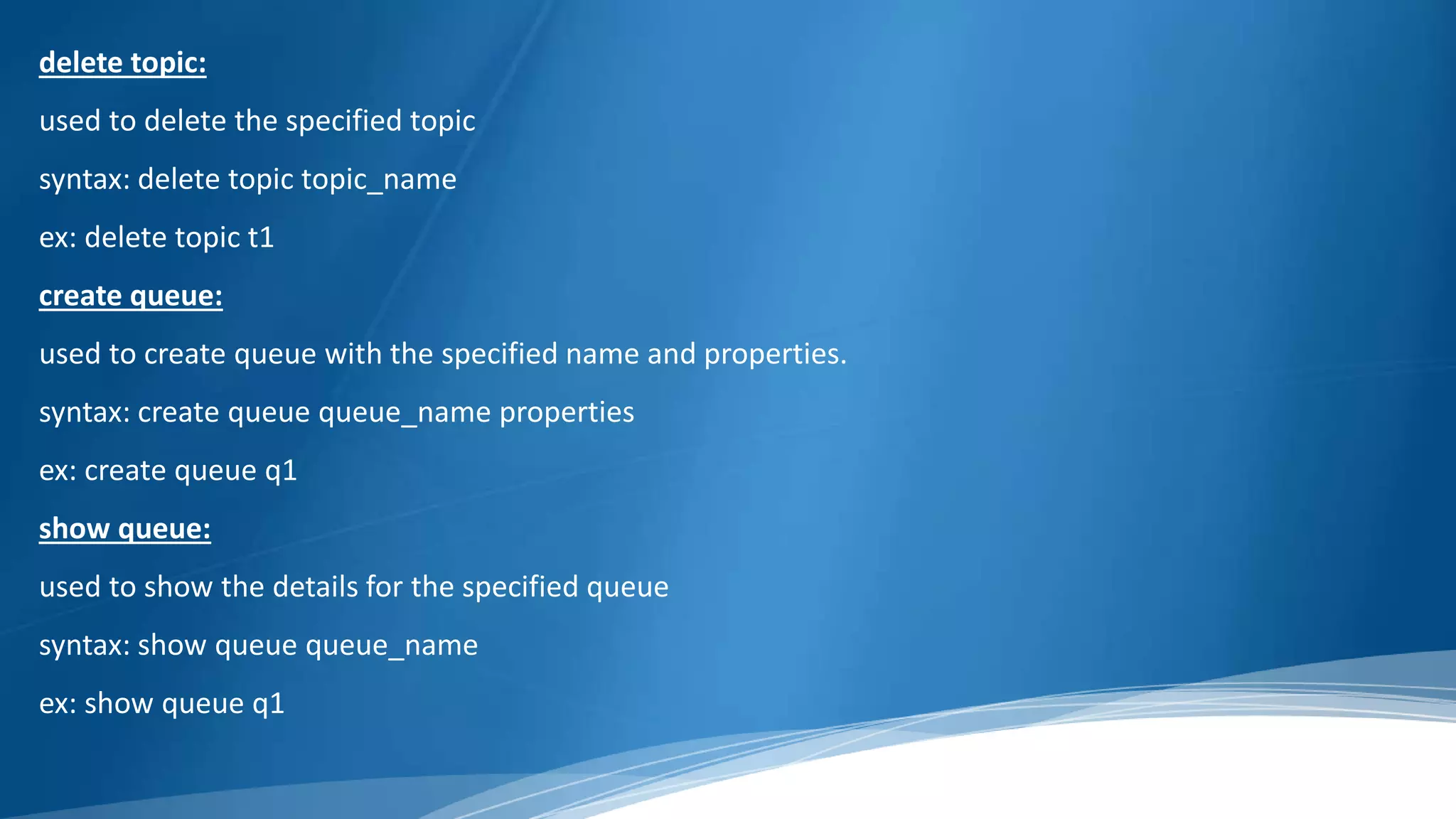 delete topic:
used to delete the specified topic
syntax: delete topic topic_name
ex: delete topic t1
create queue:
used to create queue with the specified name and properties.
syntax: create queue queue_name properties
ex: create queue q1
show queue:
used to show the details for the specified queue
syntax: show queue queue_name
ex: show queue q1
 