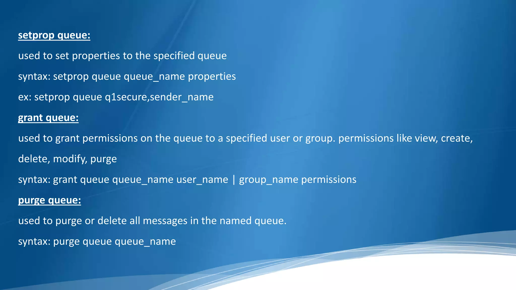 setprop queue:
used to set properties to the specified queue
syntax: setprop queue queue_name properties
ex: setprop queue q1secure,sender_name
grant queue:
used to grant permissions on the queue to a specified user or group. permissions like view, create,
delete, modify, purge
syntax: grant queue queue_name user_name | group_name permissions
purge queue:
used to purge or delete all messages in the named queue.
syntax: purge queue queue_name
 