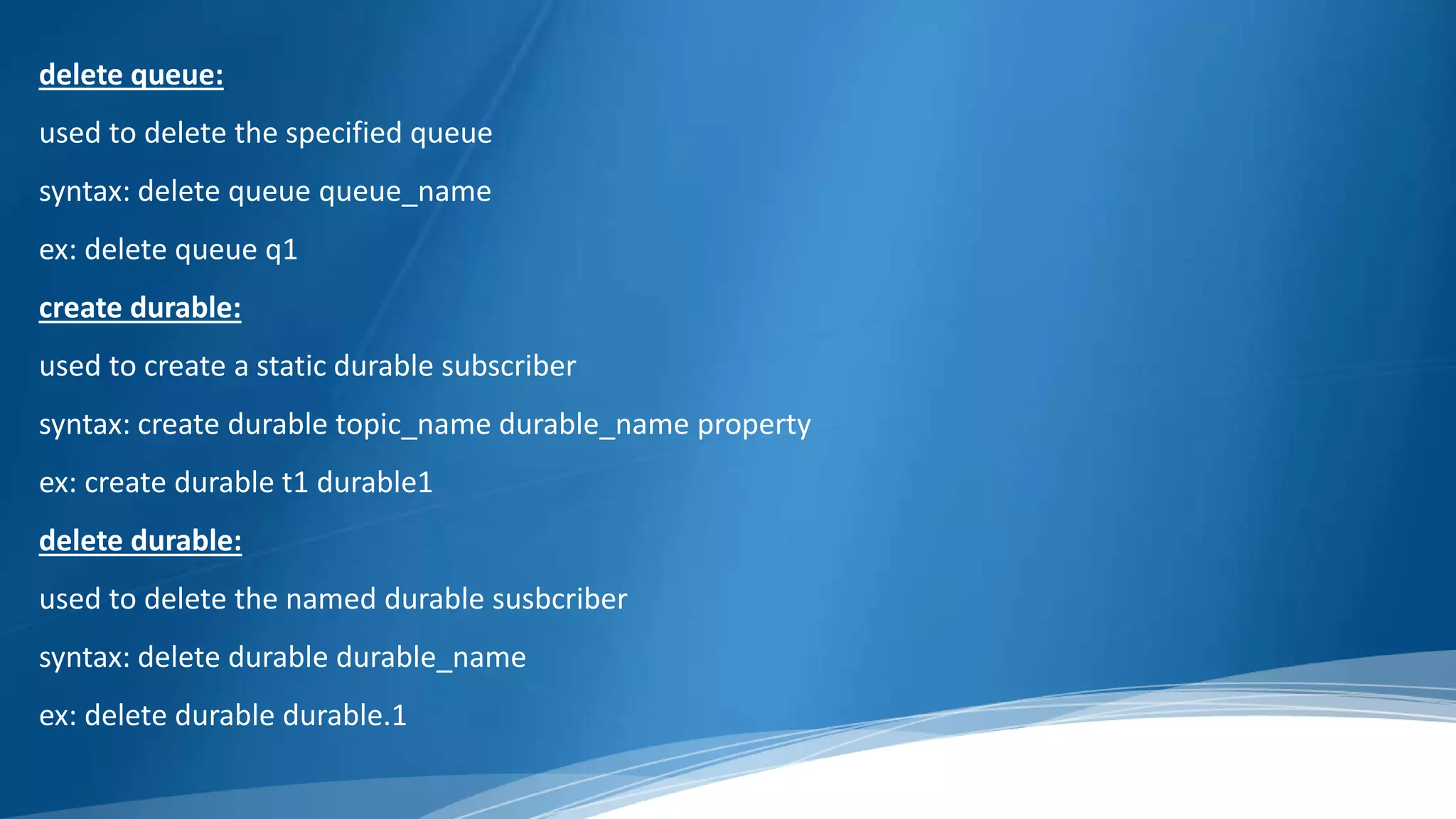 delete queue:
used to delete the specified queue
syntax: delete queue queue_name
ex: delete queue q1
create durable:
used to create a static durable subscriber
syntax: create durable topic_name durable_name property
ex: create durable t1 durable1
delete durable:
used to delete the named durable susbcriber
syntax: delete durable durable_name
ex: delete durable durable.1
 