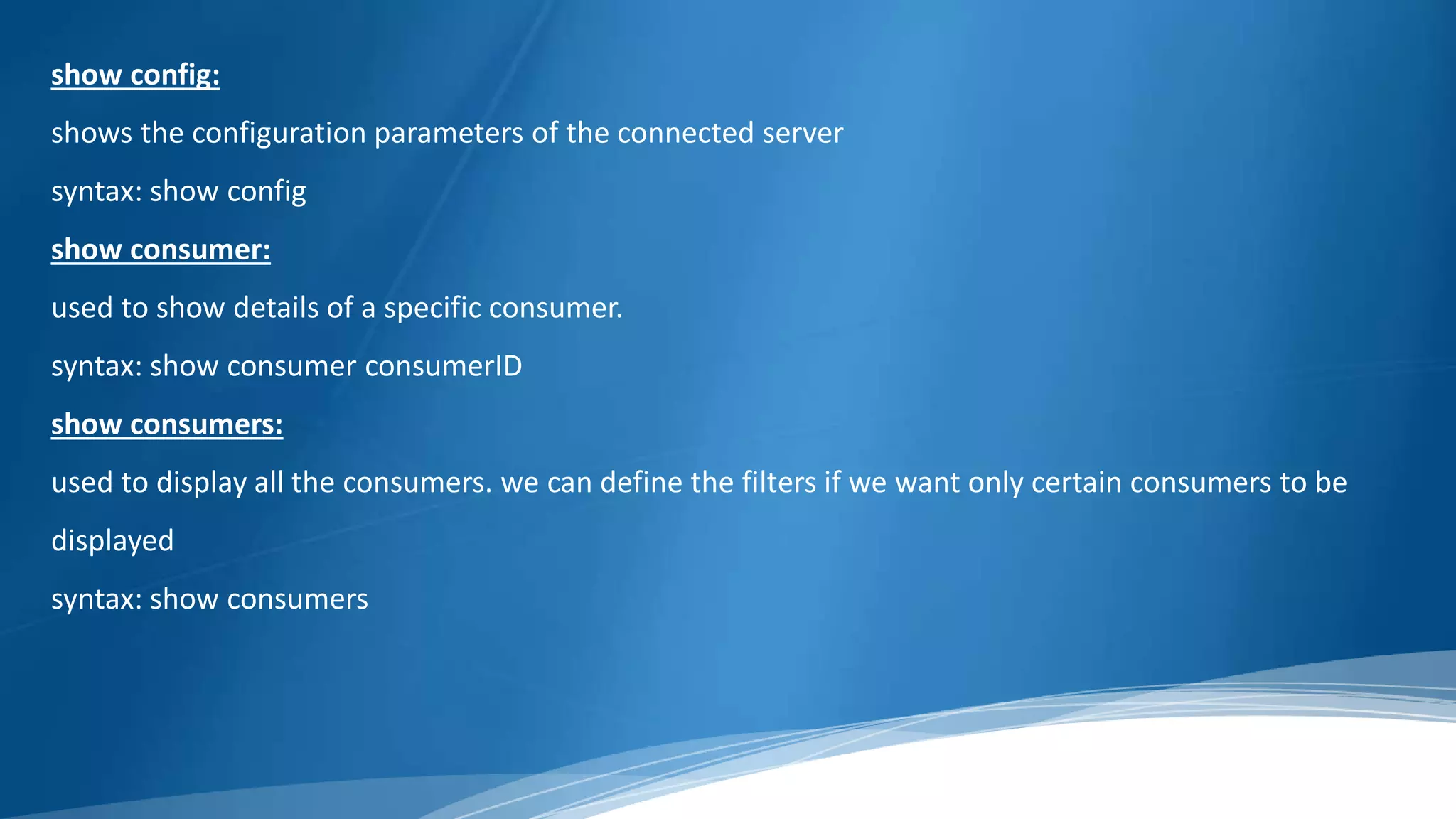 show config:
shows the configuration parameters of the connected server
syntax: show config
show consumer:
used to show details of a specific consumer.
syntax: show consumer consumerID
show consumers:
used to display all the consumers. we can define the filters if we want only certain consumers to be
displayed
syntax: show consumers
 