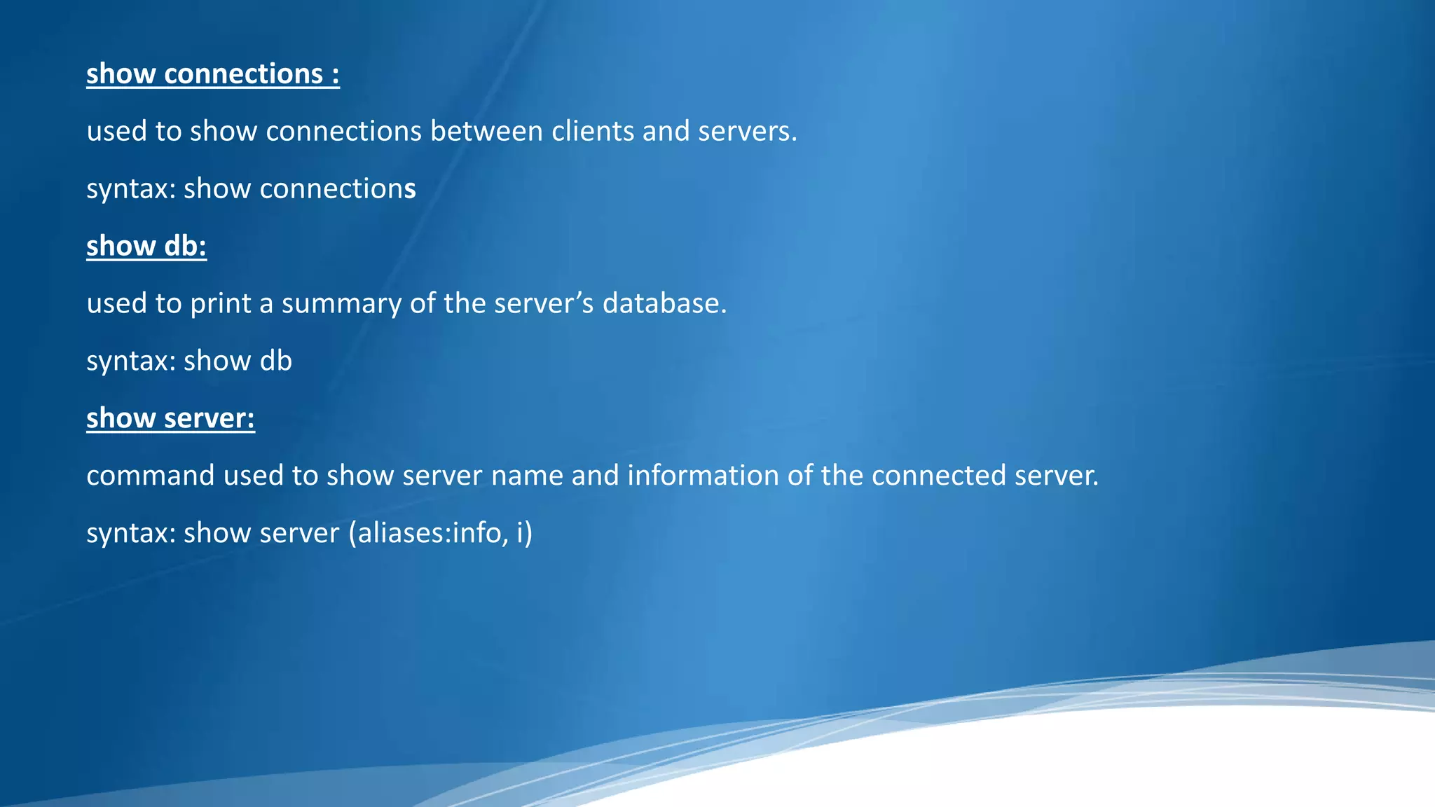 show connections :
used to show connections between clients and servers.
syntax: show connections
show db:
used to print a summary of the server’s database.
syntax: show db
show server:
command used to show server name and information of the connected server.
syntax: show server (aliases:info, i)
 