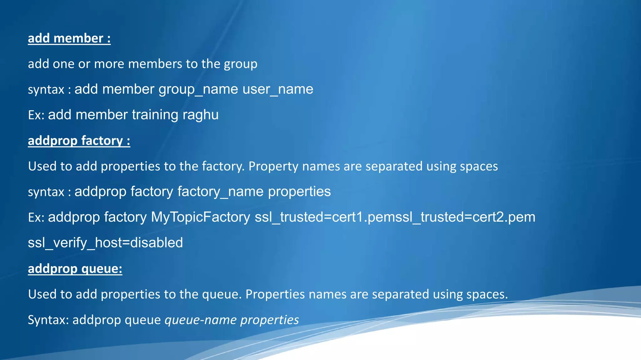 add member :
add one or more members to the group
syntax : add member group_name user_name
Ex: add member training raghu
addprop factory :
Used to add properties to the factory. Property names are separated using spaces
syntax : addprop factory factory_name properties
Ex: addprop factory MyTopicFactory ssl_trusted=cert1.pemssl_trusted=cert2.pem
ssl_verify_host=disabled
addprop queue:
Used to add properties to the queue. Properties names are separated using spaces.
Syntax: addprop queue queue-name properties
 