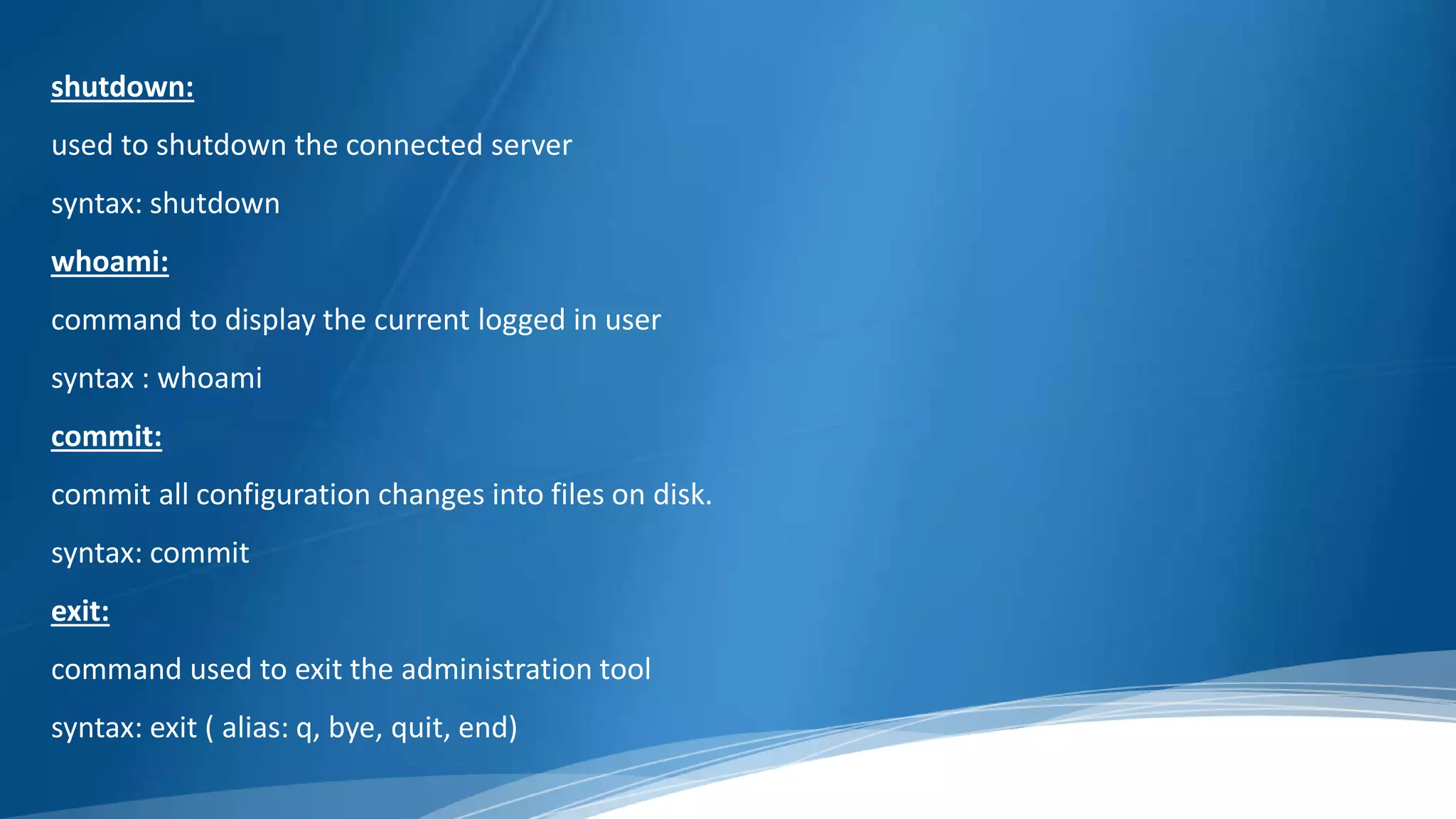shutdown:
used to shutdown the connected server
syntax: shutdown
whoami:
command to display the current logged in user
syntax : whoami
commit:
commit all configuration changes into files on disk.
syntax: commit
exit:
command used to exit the administration tool
syntax: exit ( alias: q, bye, quit, end)
 
