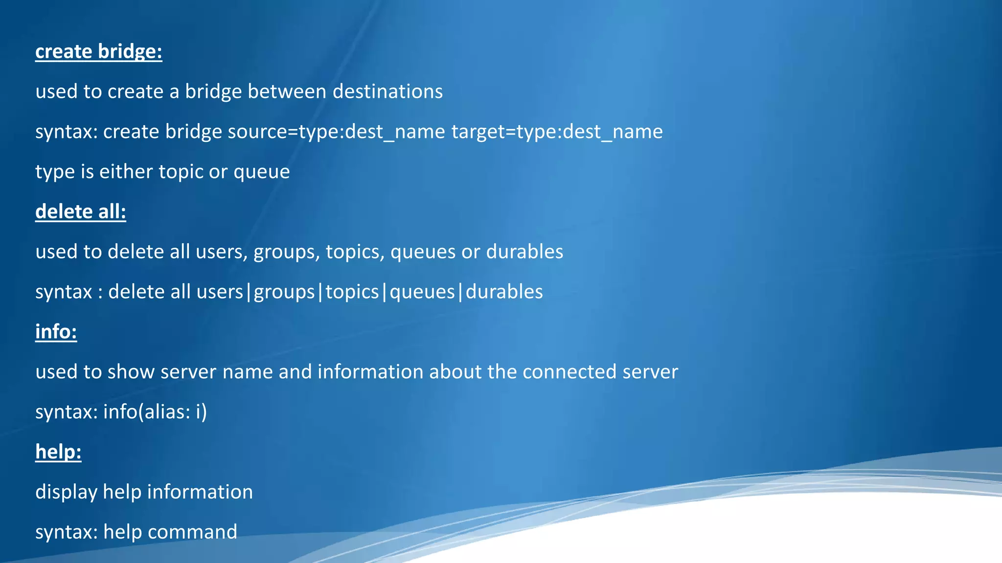 create bridge:
used to create a bridge between destinations
syntax: create bridge source=type:dest_name target=type:dest_name
type is either topic or queue
delete all:
used to delete all users, groups, topics, queues or durables
syntax : delete all users|groups|topics|queues|durables
info:
used to show server name and information about the connected server
syntax: info(alias: i)
help:
display help information
syntax: help command
 