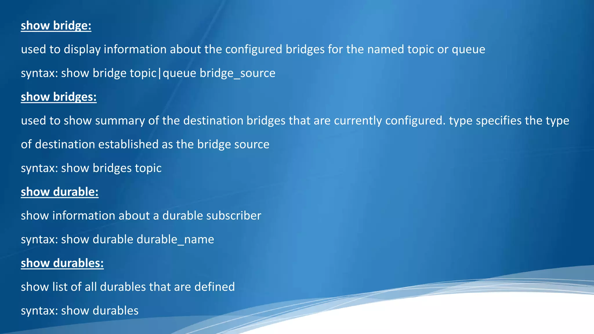 show bridge:
used to display information about the configured bridges for the named topic or queue
syntax: show bridge topic|queue bridge_source
show bridges:
used to show summary of the destination bridges that are currently configured. type specifies the type
of destination established as the bridge source
syntax: show bridges topic
show durable:
show information about a durable subscriber
syntax: show durable durable_name
show durables:
show list of all durables that are defined
syntax: show durables
 