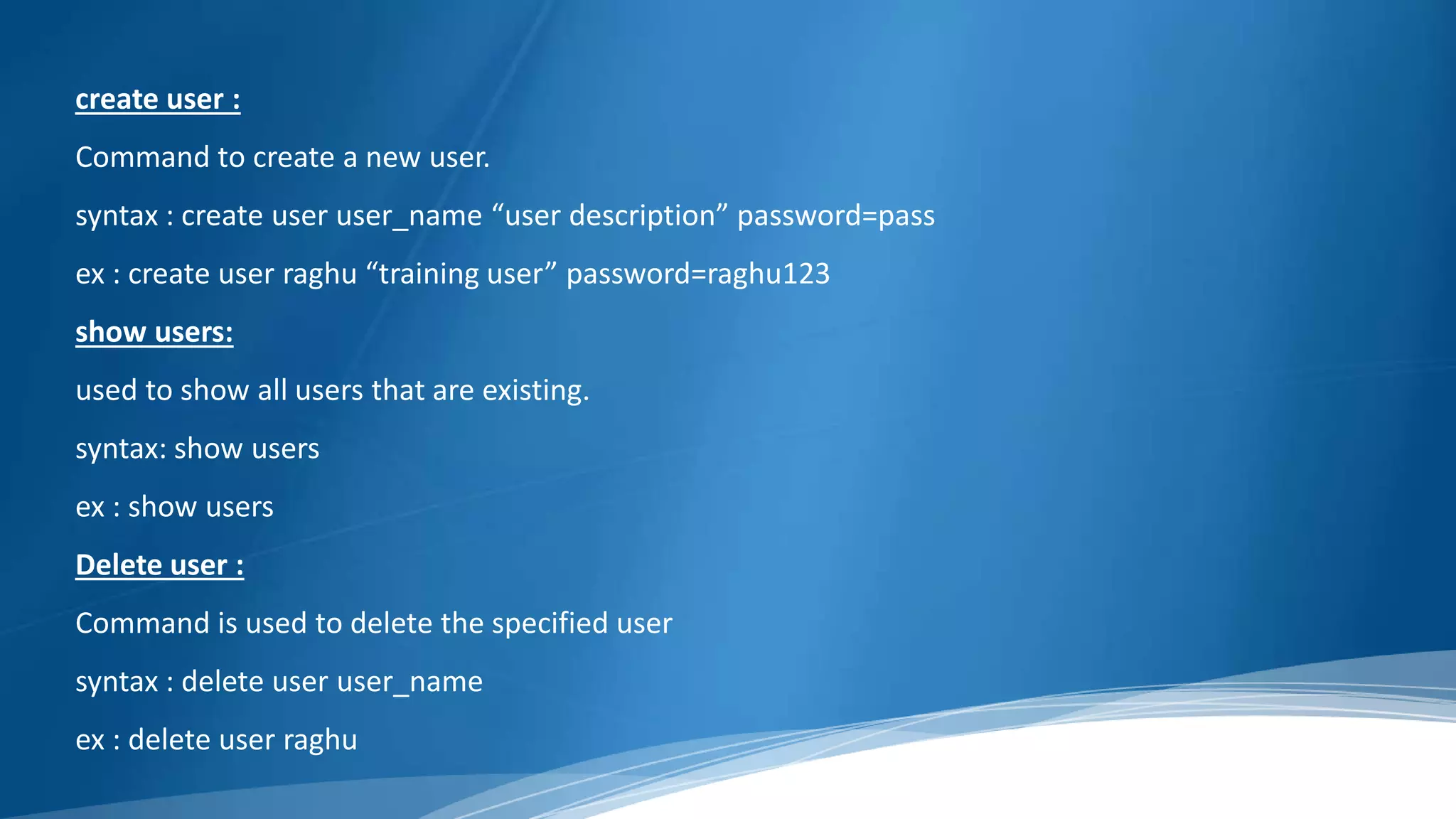 create user :
Command to create a new user.
syntax : create user user_name “user description” password=pass
ex : create user raghu “training user” password=raghu123
show users:
used to show all users that are existing.
syntax: show users
ex : show users
Delete user :
Command is used to delete the specified user
syntax : delete user user_name
ex : delete user raghu
 