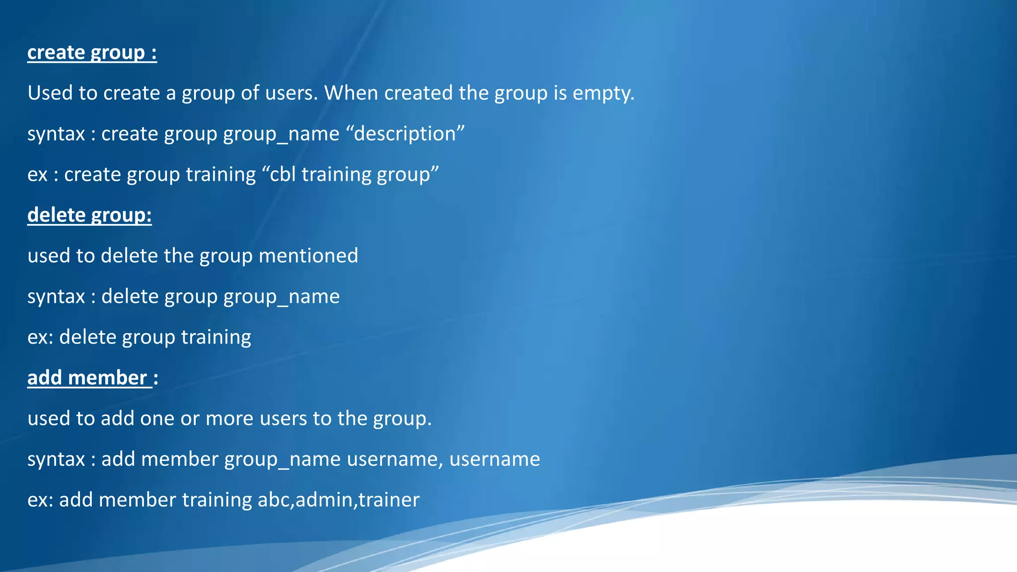 create group :
Used to create a group of users. When created the group is empty.
syntax : create group group_name “description”
ex : create group training “cbl training group”
delete group:
used to delete the group mentioned
syntax : delete group group_name
ex: delete group training
add member :
used to add one or more users to the group.
syntax : add member group_name username, username
ex: add member training abc,admin,trainer
 
