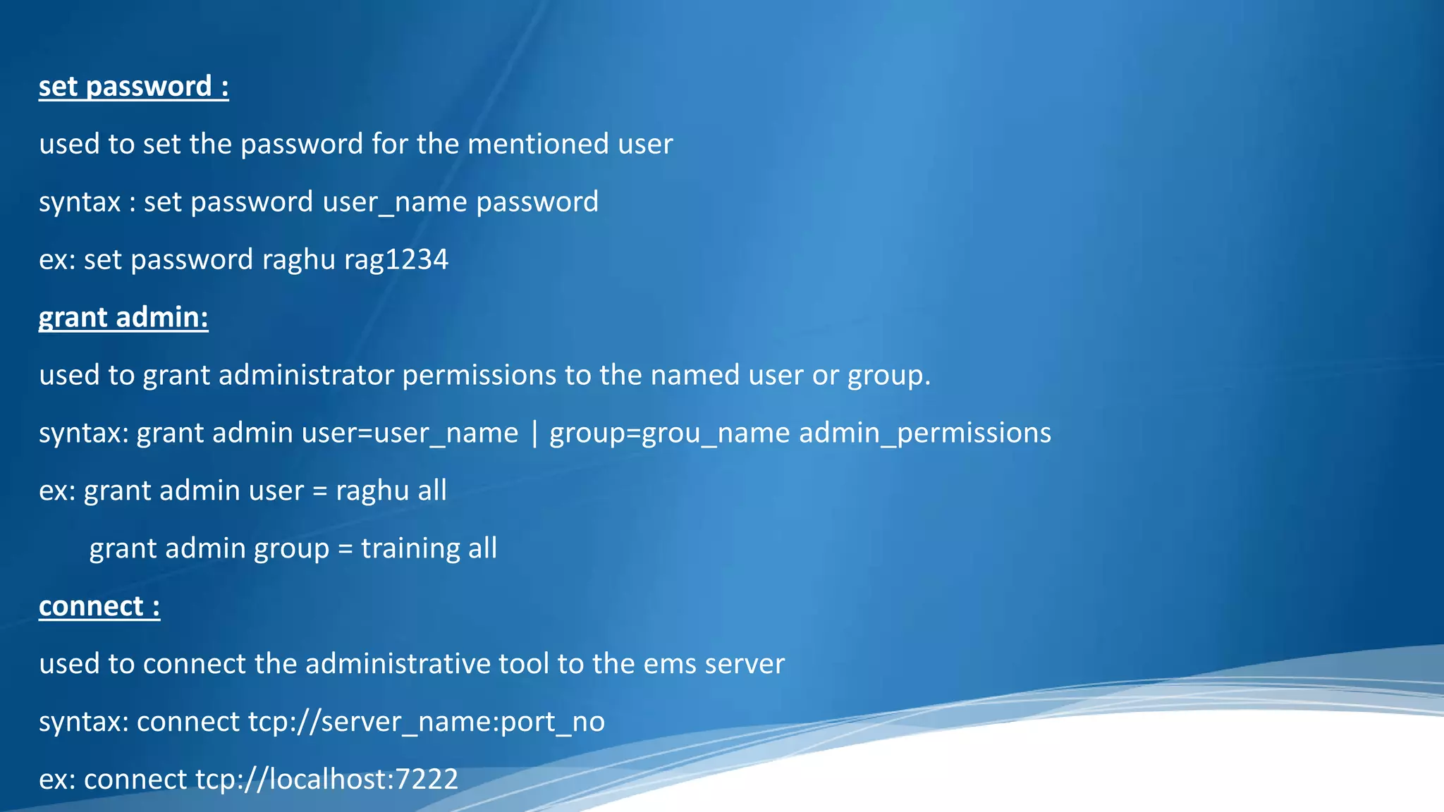 set password :
used to set the password for the mentioned user
syntax : set password user_name password
ex: set password raghu rag1234
grant admin:
used to grant administrator permissions to the named user or group.
syntax: grant admin user=user_name | group=grou_name admin_permissions
ex: grant admin user = raghu all
grant admin group = training all
connect :
used to connect the administrative tool to the ems server
syntax: connect tcp://server_name:port_no
ex: connect tcp://localhost:7222
 