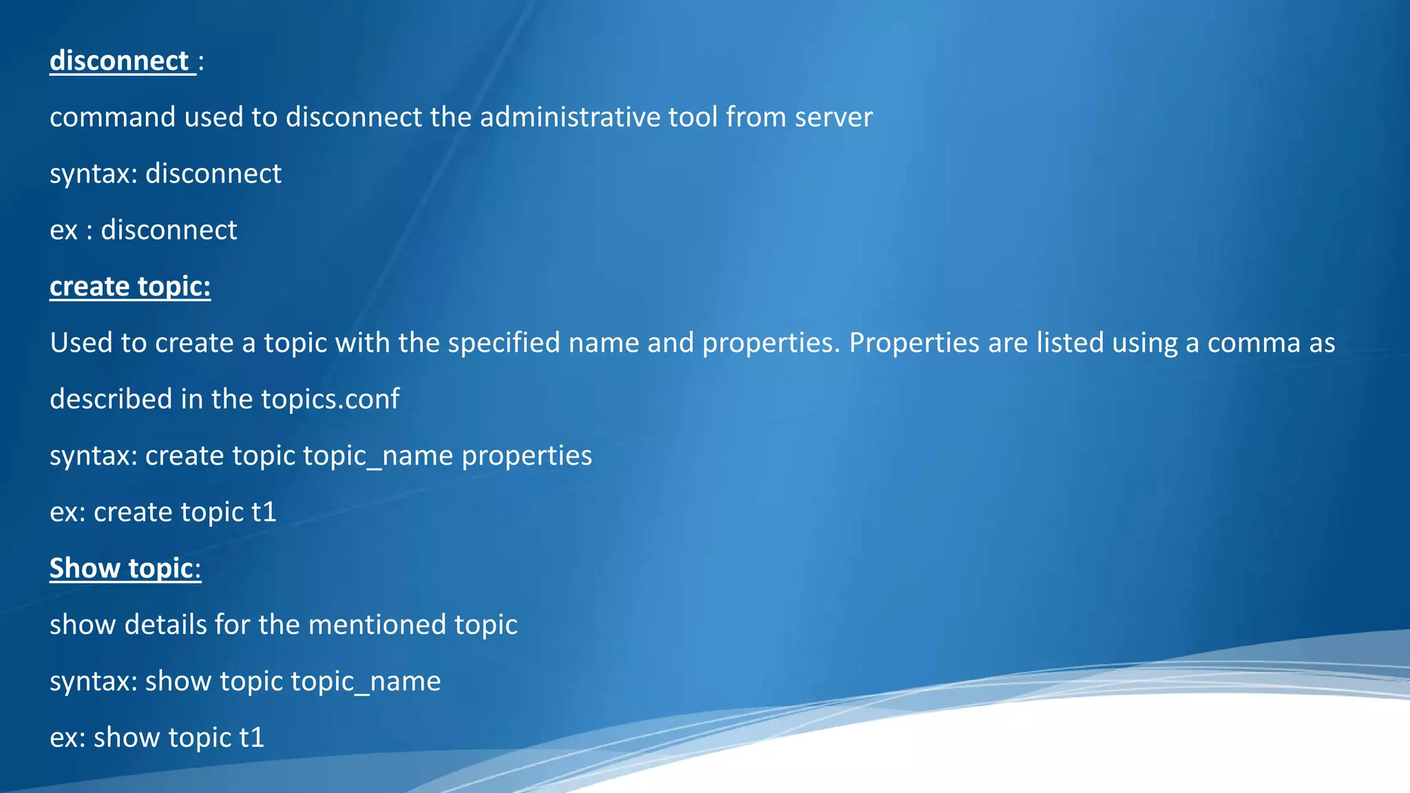disconnect :
command used to disconnect the administrative tool from server
syntax: disconnect
ex : disconnect
create topic:
Used to create a topic with the specified name and properties. Properties are listed using a comma as
described in the topics.conf
syntax: create topic topic_name properties
ex: create topic t1
Show topic:
show details for the mentioned topic
syntax: show topic topic_name
ex: show topic t1
 