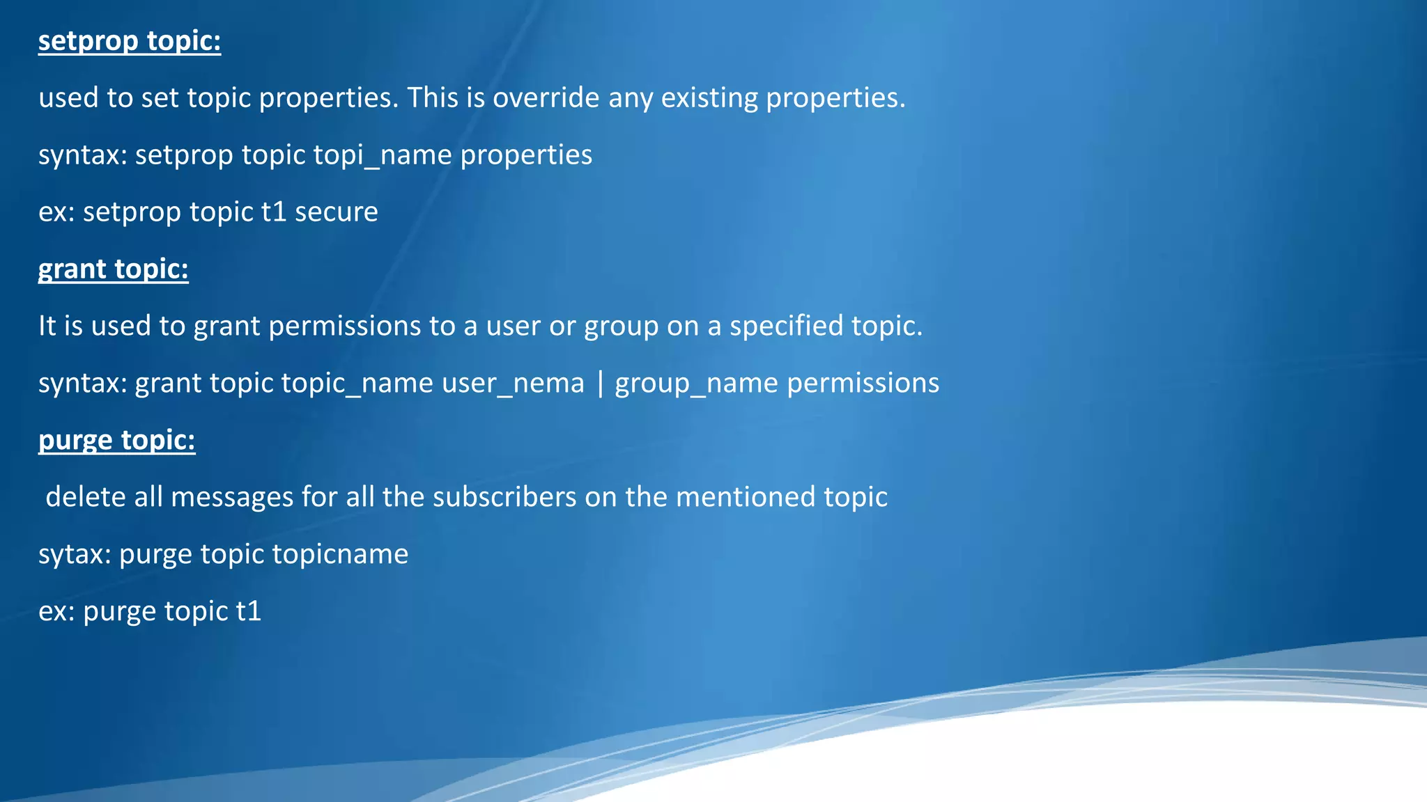 setprop topic:
used to set topic properties. This is override any existing properties.
syntax: setprop topic topi_name properties
ex: setprop topic t1 secure
grant topic:
It is used to grant permissions to a user or group on a specified topic.
syntax: grant topic topic_name user_nema | group_name permissions
purge topic:
delete all messages for all the subscribers on the mentioned topic
sytax: purge topic topicname
ex: purge topic t1
 