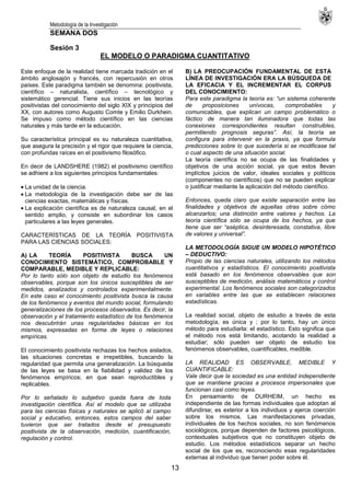 Metodología de la Investigación
13
SEMANA DOS
Sesión 3
EL MODELO O PARADIGMA CUANTITATIVO
Este enfoque de la realidad tiene marcada tradición en el
ámbito anglosajón y francés, con repercusión en otros
países. Este paradigma también se denomina: positivista,
científico – naturalista, científico – tecnológico y
sistemático gerencial. Tiene sus inicios en las teorías
positivistas del conocimiento del siglo XIX y principios del
XX, con autores como Augusto Comte y Emilio Durkhein.
Se impuso como método científico en las ciencias
naturales y más tarde en la educación.
Su característica principal es su naturaleza cuantitativa,
que asegura la precisión y el rigor que requiere la ciencia,
con profundas raíces en el positivismo filosófico.
En decir de LANDSHERE (1982) el positivismo científico
se adhiere a los siguientes principios fundamentales:
La unidad de la ciencia.
La metodología de la investigación debe ser de las
ciencias exactas, matemáticas y físicas.
La explicación científica es de naturaleza causal, en el
sentido amplio, y consiste en subordinar los casos
particulares a las leyes generales.
CARACTERÍSTICAS DE LA TEORÍA POSITIVISTA
PARA LAS CIENCIAS SOCIALES:
A) LA TEORÍA POSITIVISTA BUSCA UN
CONOCIMIENTO SISTEMÁTICO, COMPROBABLE Y
COMPARABLE, MEDIBLE Y REPLICABLE:
Por lo tanto sólo son objeto de estudio los fenómenos
observables, porque son los únicos susceptibles de ser
medidos, analizados y controlados experimentalmente.
En este caso el conocimiento positivista busca la causa
de los fenómenos y eventos del mundo social, formulando
generalizaciones de los procesos observados. Es decir, la
observación y el tratamiento estadístico de los fenómenos
nos descubrirán unas regularidades básicas en los
mismos, expresadas en forma de leyes o relaciones
empíricas.
El conocimiento positivista rechazas los hechos aislados,
las situaciones concretas e irrepetibles, buscando la
regularidad que permita una generalización. La búsqueda
de las leyes se basa en la fiabilidad y validez de los
fenómenos empíricos; en que sean reproductibles y
replicables.
Por lo señalado lo subjetivo queda fuera de toda
investigación científica. Así el modelo que se utilizaba
para las ciencias físicas y naturales se aplicó al campo
social y educativo, entonces, estos campos del saber
tuvieron que ser tratados desde el presupuesto
positivista de la observación, medición, cuantificación,
regulación y control.
B) LA PREOCUPACIÓN FUNDAMENTAL DE ESTA
LÍNEA DE INVESTIGACIÓN ERA LA BÚSQUEDA DE
LA EFICACIA Y EL INCREMENTAR EL CORPUS
DEL CONOCIMIENTO:
Para este paradigma la teoría es: “un sistema coherente
de proposiciones unívocas, comprobables y
comunicables, que explican un campo problemático o
fáctico de manera tan iluminadora que todas las
conexiones correspondientes resultan construibles,
permitiendo prognosis seguras”. Así, la teoría se
configura para intervenir en la praxis, ya que formula
predicciones sobre lo que sucedería si se modificase tal
o cual aspecto de una situación social.
La teoría científica no se ocupa de las finalidades y
objetivos de una acción social, ya que estos llevan
implícitos juicios de valor, ideales sociales y políticos
(componentes no científicos) que no se pueden explicar
o justificar mediante la aplicación del método científico.
Entonces, queda claro que existe separación entre las
finalidades y objetivos de aquellas otras sobre cómo
alcanzarlos; una distinción entre valores y hechos. La
teoría científica sólo se ocupa de los hechos, ya que
tiene que ser “aséptica, desinteresada, constativa, libre
de valores y universal”.
LA METODOLOGÍA SIGUE UN MODELO HIPOTÉTICO
– DEDUCTIVO:
Propio de las ciencias naturales, utilizando los métodos
cuantitativos y estadísticos. El conocimiento positivista
está basado en los fenómenos observables que son
susceptibles de medición, análisis matemáticos y control
experimental. Los fenómenos sociales son categorizados
en variables entre las que se establecen relaciones
estadísticas.
La realidad social, objeto de estudio a través de esta
metodología, es única y ; por lo tanto, hay un único
método para estudiarla: el estadístico. Esto significa que
el método nos está limitando, acotando la realidad a
estudiar; sólo pueden ser objeto de estudio los
fenómenos observables, cuantificables, medible.
LA REALIDAD ES OBSERVABLE, MEDIBLE Y
CUANTIFICABLE:
Vale decir que la sociedad es una entidad independiente
que se mantiene gracias a procesos impersonales que
funcionan casi como leyes.
En pensamiento de DURHEIM, un hecho es
independiente de las formas individuales que adoptan al
difundirse; es exterior a los individuos y ejerce coerción
sobre los mismos. Las manifestaciones privadas,
individuales de los hechos sociales, no son fenómenos
sociológicos, porque dependen de factores psicológicos,
contextuales subjetivos que no constituyen objeto de
estudio. Los métodos estadísticos separar un hecho
social de los que es, reconociendo esas regularidades
externas al individuo que tienen poder sobre él.
 