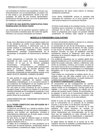 Metodología de la Investigación
14
Las sociedades no tenemos que estudiarlas una por una,
exhaustivamente, con sus peculiaridades; se puede ir de
la más simple y, por generalización, tender a las más
complejas. Se parte de una muestra representativa,
basándose en las leyes del azar con el fin de generalizar
los resultados a otras poblaciones.
C) PARTE DE UNA MUESTRA SIGNIFICATIVA PARA
GENERALIZAR LOS RESULTADOS:
Las actuaciones de las personas aparecen regidas por
leyes funcionales invariables lejos del control del agente
individual. Las acciones individuales son siempre
manifestaciones del hecho social exterior al individuo,
establecido socialmente.
Como afirma DURKHEIM, aunque la sociedad está
compuesta por individuos, es un error suponer que la
vida social se apoya en la conciencia individual.
El hecho social reside en la sociedad misma y no en los
individuos que la componen; es exterior a la conciencia
individual. Por lo tanto, lo que el individuo tiene que
hacer es prepararse para ocupar una posición definida
socialmente. El individuo debe mejorar la sociedad
MODELO O PARADIGMA CUALITATIVO
Surge como alternativa al anterior paradigma puesto que
en las disciplinas de ámbito social existen diferentes
problemáticas, cuestiones y restricciones que no se
pueden explicar ni comprender en toda su extensión
desde la metodología cuantitativa. Estos nuevos
planteamientos proceden fundamentalmente de la
antropología, la etnografía, el interaccionismo simbólico,
etc.
Varias perspectivas y corrientes han contribuido al
desarrollo de esta nueve era, cuyos presupuestos
coinciden en lo que se ha llamado paradigma
hermeneútico, interpretativo – simbólico o
fenomenológico. Los que impulsan estos presupuestos
fueron en primer lugar, la escuela alemana, con
DILTHEY, HUSSERI, BADEN, etc. También han
contribuido al desarrollo de este paradigma autores como
MEAD, SCHUTZ, BERGER, LUKMAN y BLUMER.
En este sentido se puede señalar que el investigador
está plenamente justificado de explorar nuevas
posibilidades metodológicas, si no encuentra solución a
sus problemas de investigación en los modelos que se
ciñen estrictamente a las pruebas estadísticas.
Por otra parte se toma conciencia de que la práctica
educativa posee una lógica muy distinta a la racional y
científica postulada por la investigación positivista y unos
contenidos que no se reducen a habilidades para la
gestión eficaz de la enseñanza.
CARACTERÍSTICAS DEL PARADIGMA NATURALISTA
O CUALITATIVO:
A) LA TEORÍA CONSTITUYE UNA REFLEXIÓN EN Y
DESDE LA PRAXIS:
La teoría es una reflexión en y desde la práctica. Dicha
realidad se constituye no sólo de hechos observables y
externos, sino también por significados, símbolos e
interpretaciones elaboraras por el propio sujeto a través
de una interacción con los demás.
De esta forma, la regla es diferente según el contexto
donde se desarrolla la interacción y consenso que los
sujetos mantienen entre sí.
El objeto de la investigación en este paradigma es la
construcción de teorías prácticas, configuradas desde la
misma práctica y constituida por reglas, no por leyes.
La teoría hermenéutica clarifica y articula en su esfuerzo
de comprensión de la práctica social.
La comprensión es una de las dimensiones y objetivos
fundamentales de este tipo de teorías. Por ello, cuando
lo que busca es interpretar lo que se sucede en una
situación concreta, en lugar de establecer controles
necesitamos observar la interacción entre todos los
elementos de la situación elegida tal y como operan en
su contexto natural.
Los problemas educativos por su carácter global tiene
especial predilección por la comprensión de los procesos
desde las propias creencias, valores y reflexiones; esta
acción es completa y continua, por lo tanto, se trata de
una acción que se da en un contexto histórico, utilizando
para ello la orientación fenomenológica o la metodología
etnográfica, por lo que trabaja normalmente con datos
cualitativos.
Tiene interés por comprender la realidad dentro de un
contexto dado, por ello debe captarla como un todo
unificado, no puede fragmentarse, no puede dividirse en
variables dependientes e independientes.
B) INTENTA COMPRENDER LA REALIDAD:
El conocimiento de las investigaciones de carácter
hermenéutico e interactivo es individual y personal. Los
valores inciden en la investigación y forman parte de la
realidad, y la misma investigación es influida por los
valores del contexto social y cultural. El conocimiento no
es aséptico ni neutro; es un conocimiento relativo a los
significados de los seres humanos en interacción; sólo
tiene sentido en la cultura y en la vida cotidiana.
Desde el punto de vista epistemológico, se considera
que el conocimiento es un producto de la actividad
humana, y, por lo tanto, no se descubre, se produce.
Este paradigma nos devuelve al mundo de la vida
cotidiana: los seres humanos se mueven en
interacciones y comunicaciones con sus semejantes;
dichas interacciones son circunstanciales, por lo que
tiene que ser establecida en cada momento por los
participantes a través de la interpretación y negociación
de las reglas que permitan la convivencia humana.
El objeto básico de estudio es el mundo de la vida
cotidiana, tal como es aceptado y problematizado por los
individuos interaccionando mutuamente.
 