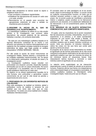 Metodología de la Investigación
15
Desde esta perspectiva la ciencia social no aspira a
establecer leyes sino a:
Fijar conceptos y establecer regularidades.
Establecer las agrupaciones de causas en cada caso
y en cada proceso.
Remontarnos en el pasado para encontrar las
agrupaciones anteriores al caso y señalar su
importancia para el presente.
C) DESCRIBE EL HECHO EN EL QUE SE
DESARROLLA EL ACONTECIMIENTO.
La metodología cualitativa se refiere en su más amplio
sentido a la investigación que produce datos
descriptivos: las propias palabras de las personas,
habladas o escritas, y la conducta observable.
―Se opta por una metodología cualitativa basada en la
rigurosa descripción contextual de un hecho o una
situación que garantice la máxima intersubjetividad en la
captación de una realidad compleja mediante la recogida
sistemática de datos, que haga posible un análisis
interpretativo‖ (PEREZ SERRANO, 1990:20)
Por ello existe la opción de tomar instrumentos de
investigación fiables, diseños abiertos y emergentes de
las múltiples realidades interaccionantes. Así, se apoya
en la observación participativa, el estudio de casos y la
investigación acción.
La investigación cualitativa busca estudiar con
profundidad una situación concreta. Desarrolla hipótesis
individuales que se dan en casos individuales. No busca
la explicación o la causalidad, sino la comprensión, y
puede establecer inferencias en cada caso.
Su objetivo no es ofrecer explicaciones causales de la
vida humana, sino profundizar y generalizar nuestro
conocimiento de por qué la vida social se percibe y
experimenta tal como ocurre.
D) PROFUNDIZA EN LOS DIFERENTES MOTIVOS DE
LOS HECHOS:
Para este paradigma, la realidad es holística, global y
polifacética, nunca es estática ni tampoco es una
realidad que nos viene dad, sino que se crea.
Recordemos: ―no existe una única realidad sino múltiples
realidades interrelacionadas‖.
El concepto clave en este paradigma es el de acción
social, según la terminología de Weber. La acción social
es cualquier comportamiento humano, en tanto que el
individuo actuante confiere a cada uno un significado
propio. Así, la acción puede ser manifiesta o puramente
interior o subjetiva; puede constituir en la intervención
positiva en una situación, en la abstención deliberada de
tal intervención o en el consentimiento pasivo de tales
situaciones
E) EL INDIVIDUO ES UN SUJETO INTERACTIVO,
COMUNICATIVO, QUE COMPARTE SIGNIFICADOS.
El sujeto, ante los imperativos de la acción necesitará
leer las situaciones concretas, interpretarlas, recurrir a su
experiencia, a la práctica, y en estas coordenadas
implicarse en una acción más amplia y flexible, no
instrumental. En este sentido, el interaccionismo
simbólico sostiene que el propio individuo construye su
acción. Ante una situación, el individuo interpreta y
valora las cosas con las que tiene que contar para
decidir su forma de actuar.
El propósito de la ciencia social interpretativa es revelar
el significado de las formas particulares de la vida social
mediante la articulación sistemática de las estructuras de
significado subjetivo que rigen las maneras de actuar de
los individuos típicos en situaciones típicas. Esta
interpretación teórica ilustrará e iluminará a cada
individuo sobre el significado de sus acciones.
La relación entre sujeto/objeto es de interacción
especialmente cuando el objeto de estudio es la persona
humana. Podemos afirmar que frente a la independencia
entre entrevistador/objeto en el paradigma racionalista, el
análisis cualitativo sostiene la interrelación entre
investigador/objeto, hasta tal punto que se influyen.
 
