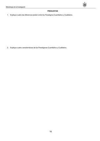 Metodología de la Investigación
16
PREGUNTAS
1. Explique cuatro las diferencia existen entre los Paradigma Cuantitativo y Cualitativo.
2. Explique cuatro características de los Paradigmas Cuantitativo y Cualitativo.
 